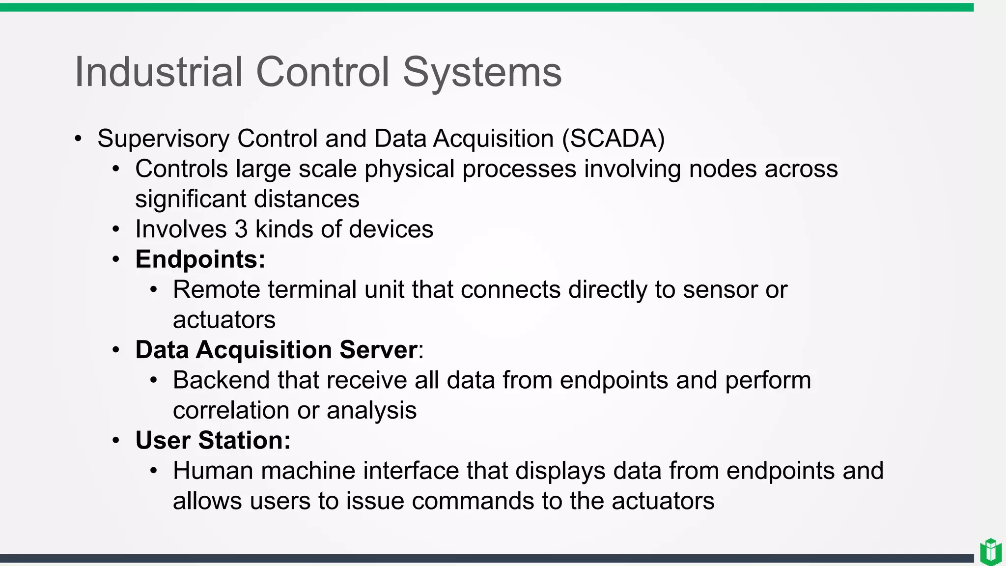 Industrial Control Systems
• Supervisory Control and Data Acquisition (SCADA)
• Controls large scale physical processes involving nodes across
significant distances
• Involves 3 kinds of devices
• Endpoints:
• Remote terminal unit that connects directly to sensor or
actuators
• Data Acquisition Server:
• Backend that receive all data from endpoints and perform
correlation or analysis
• User Station:
• Human machine interface that displays data from endpoints and
allows users to issue commands to the actuators
 