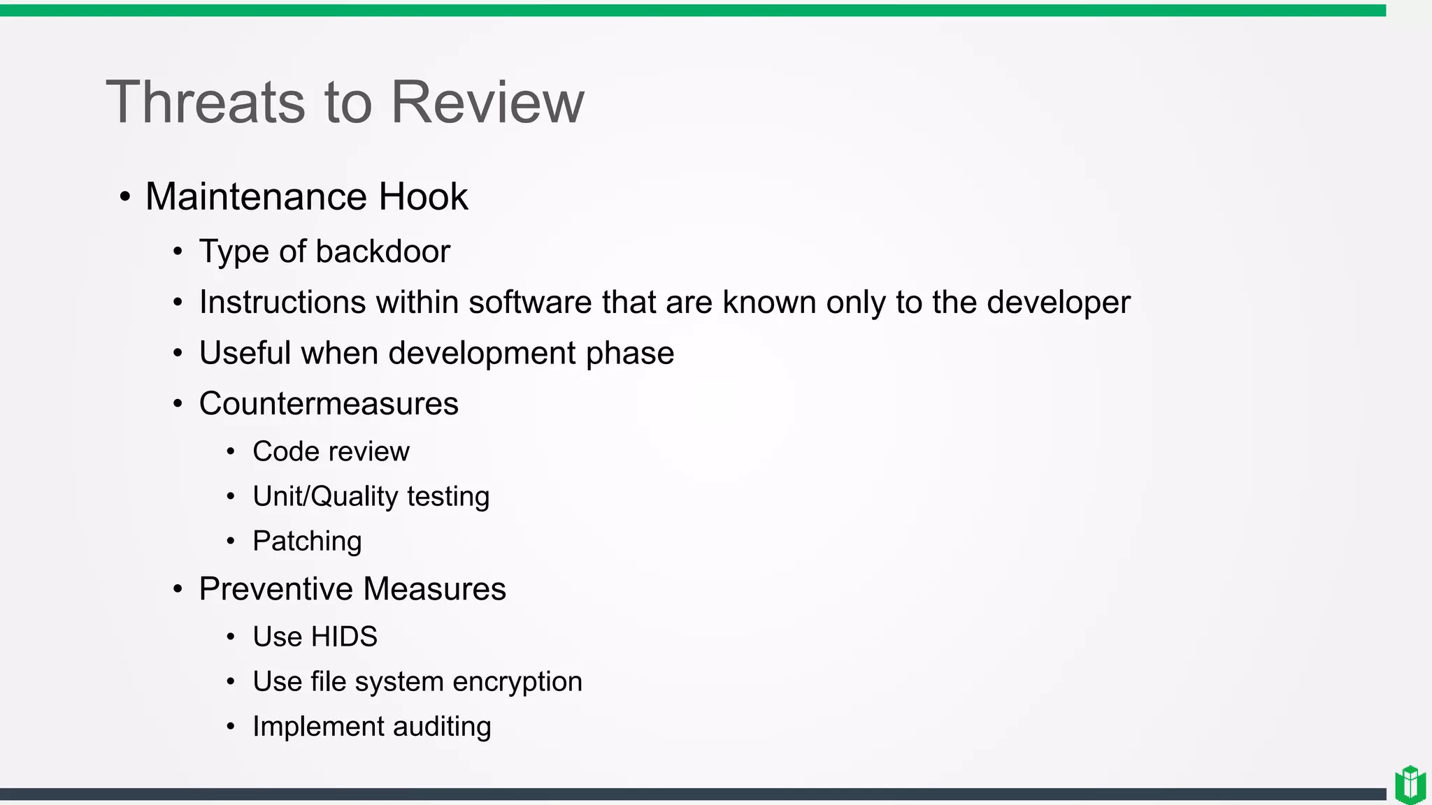 Threats to Review
• Maintenance Hook
• Type of backdoor
• Instructions within software that are known only to the developer
• Useful when development phase
• Countermeasures
• Code review
• Unit/Quality testing
• Patching
• Preventive Measures
• Use HIDS
• Use file system encryption
• Implement auditing
 