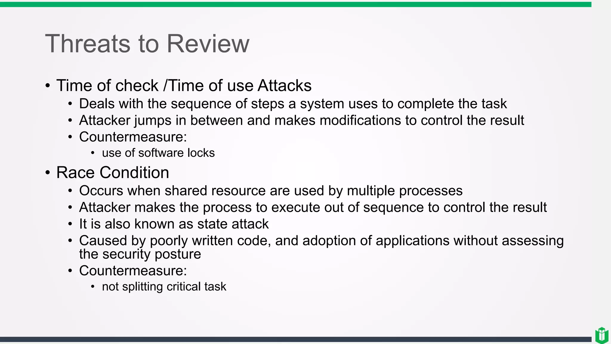 Threats to Review
• Time of check /Time of use Attacks
• Deals with the sequence of steps a system uses to complete the task
• Attacker jumps in between and makes modifications to control the result
• Countermeasure:
• use of software locks
• Race Condition
• Occurs when shared resource are used by multiple processes
• Attacker makes the process to execute out of sequence to control the result
• It is also known as state attack
• Caused by poorly written code, and adoption of applications without assessing
the security posture
• Countermeasure:
• not splitting critical task
 
