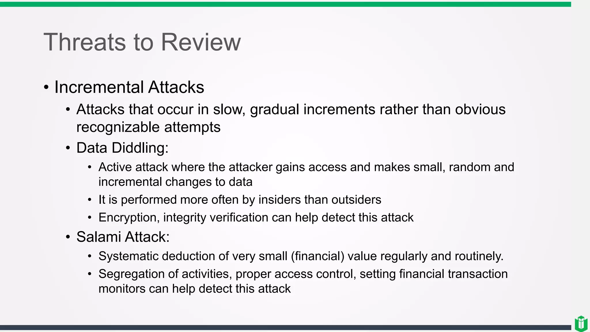Threats to Review
• Incremental Attacks
• Attacks that occur in slow, gradual increments rather than obvious
recognizable attempts
• Data Diddling:
• Active attack where the attacker gains access and makes small, random and
incremental changes to data
• It is performed more often by insiders than outsiders
• Encryption, integrity verification can help detect this attack
• Salami Attack:
• Systematic deduction of very small (financial) value regularly and routinely.
• Segregation of activities, proper access control, setting financial transaction
monitors can help detect this attack
 