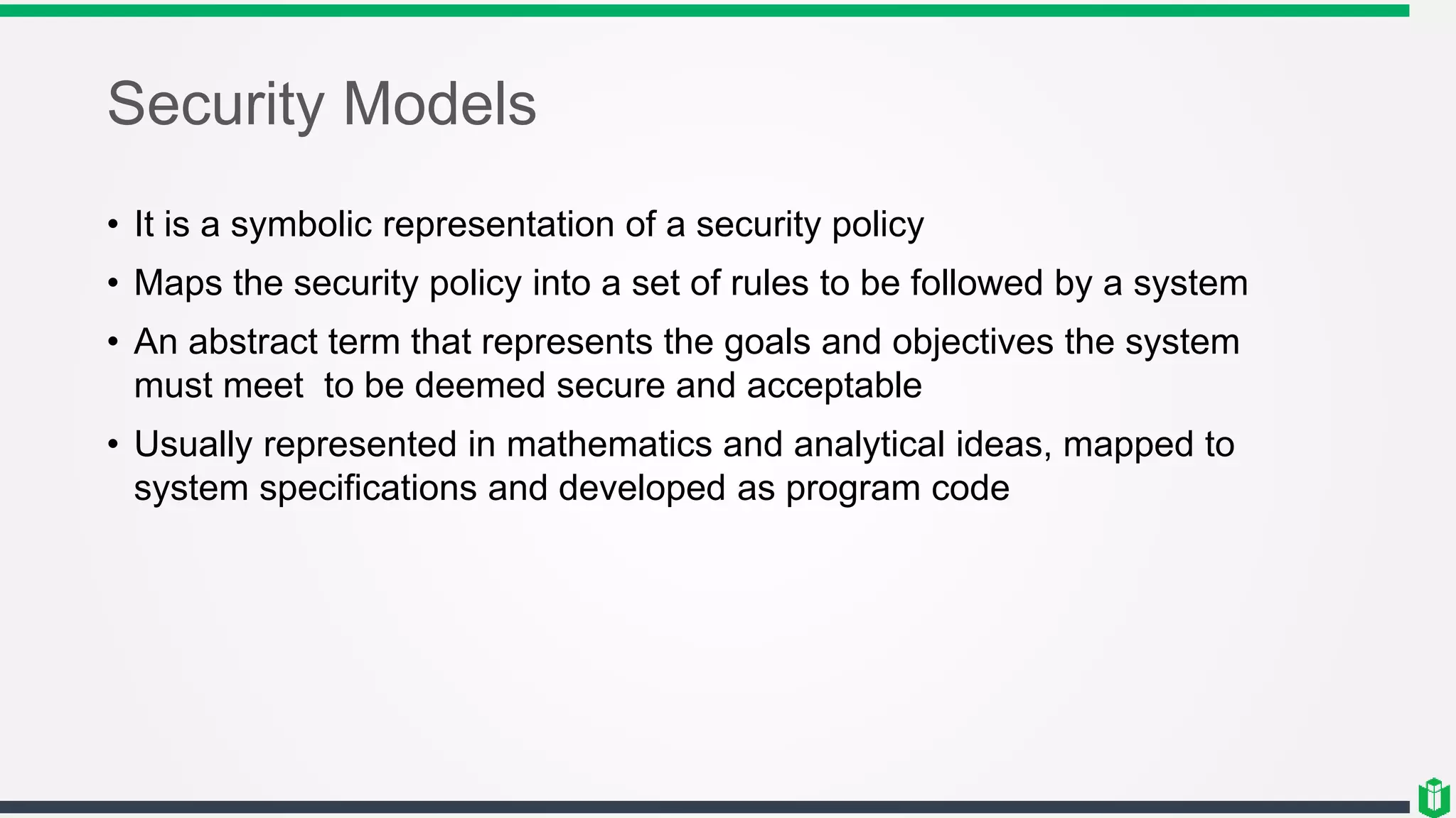 Security Models
• It is a symbolic representation of a security policy
• Maps the security policy into a set of rules to be followed by a system
• An abstract term that represents the goals and objectives the system
must meet to be deemed secure and acceptable
• Usually represented in mathematics and analytical ideas, mapped to
system specifications and developed as program code
 