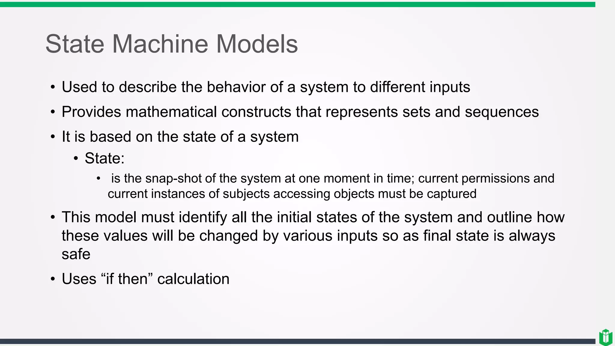 State Machine Models
• Used to describe the behavior of a system to different inputs
• Provides mathematical constructs that represents sets and sequences
• It is based on the state of a system
• State:
• is the snap-shot of the system at one moment in time; current permissions and
current instances of subjects accessing objects must be captured
• This model must identify all the initial states of the system and outline how
these values will be changed by various inputs so as final state is always
safe
• Uses “if then” calculation
 