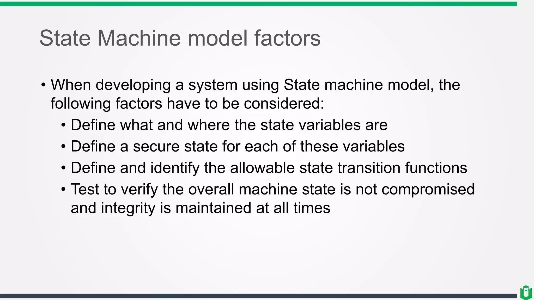 State Machine model factors
• When developing a system using State machine model, the
following factors have to be considered:
• Define what and where the state variables are
• Define a secure state for each of these variables
• Define and identify the allowable state transition functions
• Test to verify the overall machine state is not compromised
and integrity is maintained at all times
 