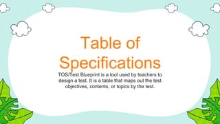 Table of
Specifications
TOS/Test Blueprint is a tool used by teachers to
design a test. It is a table that maps out the test
objectives, contents, or topics by the test.
 