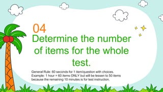 Determine the number
of items for the whole
test.
04
General Rule: 60 seconds for 1 item/question with choices.
Example: 1 hour = 60 items ONLY but will be lessen to 50 items
because the remaining 10 minutes is for test instruction.
 