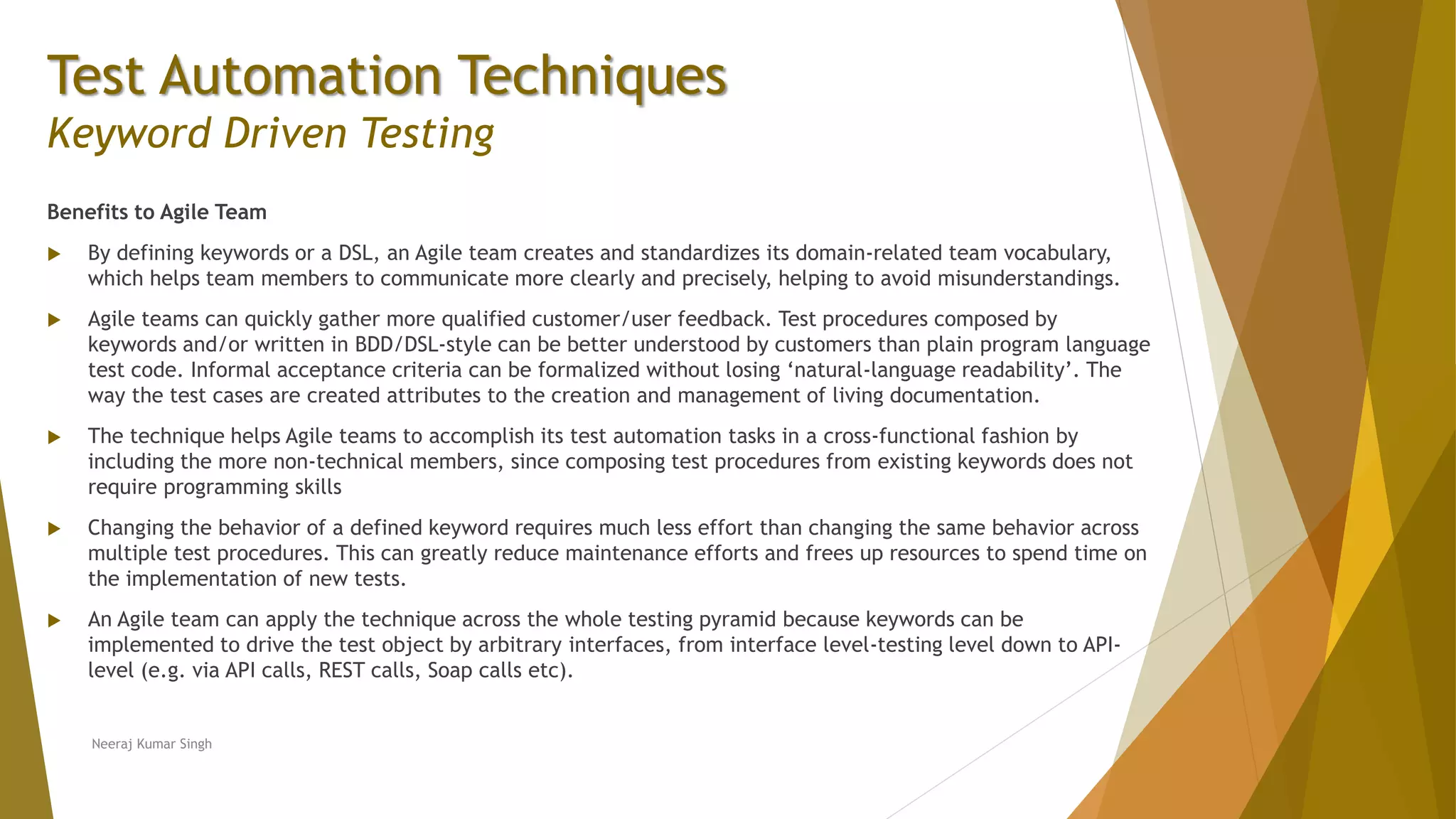 Test Automation Techniques
Keyword Driven Testing
Benefits to Agile Team
 By defining keywords or a DSL, an Agile team creates and standardizes its domain-related team vocabulary,
which helps team members to communicate more clearly and precisely, helping to avoid misunderstandings.
 Agile teams can quickly gather more qualified customer/user feedback. Test procedures composed by
keywords and/or written in BDD/DSL-style can be better understood by customers than plain program language
test code. Informal acceptance criteria can be formalized without losing ‘natural-language readability’. The
way the test cases are created attributes to the creation and management of living documentation.
 The technique helps Agile teams to accomplish its test automation tasks in a cross-functional fashion by
including the more non-technical members, since composing test procedures from existing keywords does not
require programming skills
 Changing the behavior of a defined keyword requires much less effort than changing the same behavior across
multiple test procedures. This can greatly reduce maintenance efforts and frees up resources to spend time on
the implementation of new tests.
 An Agile team can apply the technique across the whole testing pyramid because keywords can be
implemented to drive the test object by arbitrary interfaces, from interface level-testing level down to API-
level (e.g. via API calls, REST calls, Soap calls etc).
Neeraj Kumar Singh
 