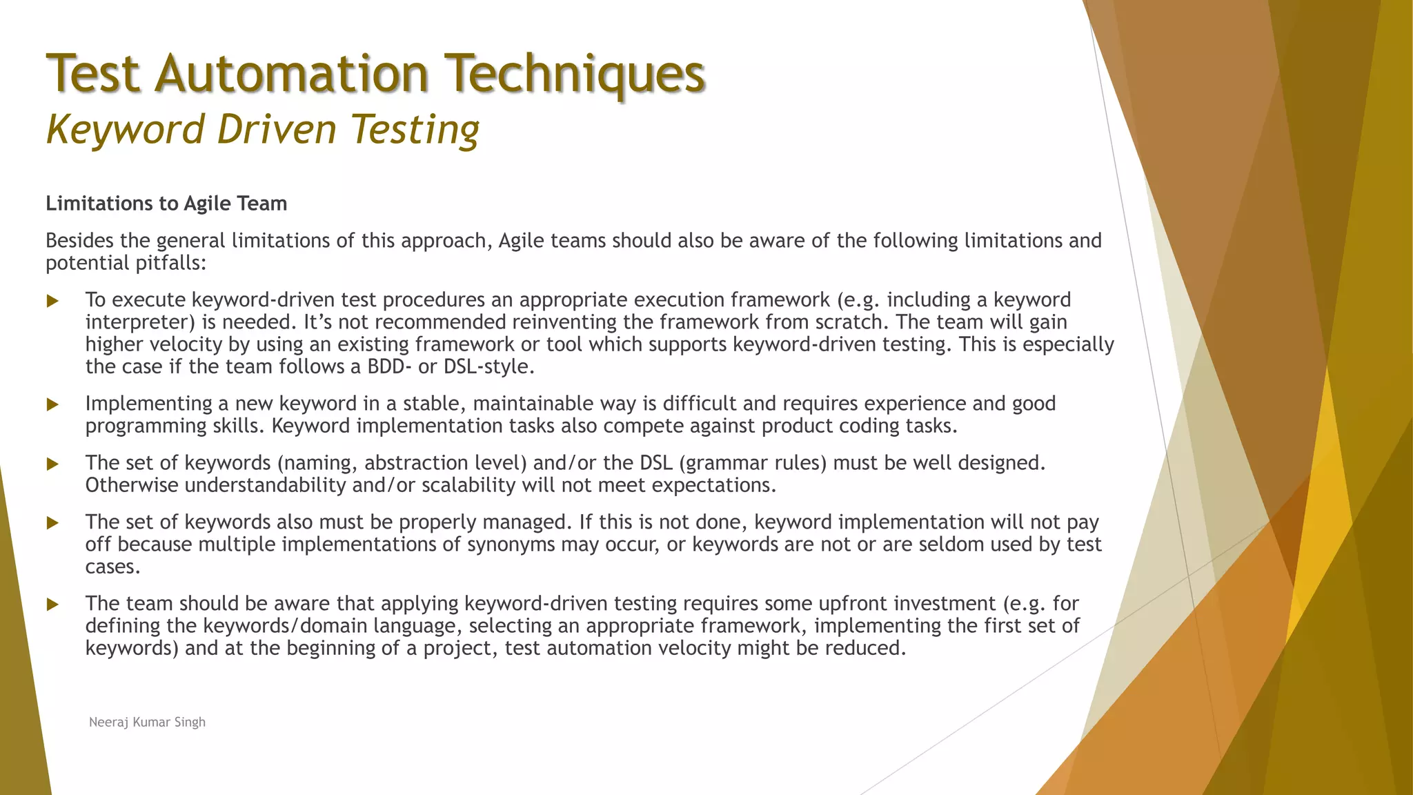 Test Automation Techniques
Keyword Driven Testing
Limitations to Agile Team
Besides the general limitations of this approach, Agile teams should also be aware of the following limitations and
potential pitfalls:
 To execute keyword-driven test procedures an appropriate execution framework (e.g. including a keyword
interpreter) is needed. It’s not recommended reinventing the framework from scratch. The team will gain
higher velocity by using an existing framework or tool which supports keyword-driven testing. This is especially
the case if the team follows a BDD- or DSL-style.
 Implementing a new keyword in a stable, maintainable way is difficult and requires experience and good
programming skills. Keyword implementation tasks also compete against product coding tasks.
 The set of keywords (naming, abstraction level) and/or the DSL (grammar rules) must be well designed.
Otherwise understandability and/or scalability will not meet expectations.
 The set of keywords also must be properly managed. If this is not done, keyword implementation will not pay
off because multiple implementations of synonyms may occur, or keywords are not or are seldom used by test
cases.
 The team should be aware that applying keyword-driven testing requires some upfront investment (e.g. for
defining the keywords/domain language, selecting an appropriate framework, implementing the first set of
keywords) and at the beginning of a project, test automation velocity might be reduced.
Neeraj Kumar Singh
 