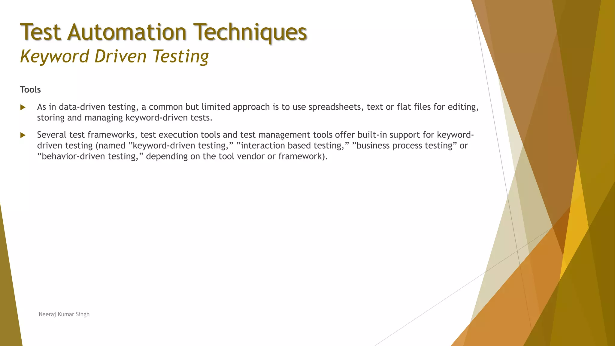 Test Automation Techniques
Keyword Driven Testing
Tools
 As in data-driven testing, a common but limited approach is to use spreadsheets, text or flat files for editing,
storing and managing keyword-driven tests.
 Several test frameworks, test execution tools and test management tools offer built-in support for keyword-
driven testing (named ”keyword-driven testing,” ”interaction based testing,” ”business process testing” or
“behavior-driven testing,” depending on the tool vendor or framework).
Neeraj Kumar Singh
 