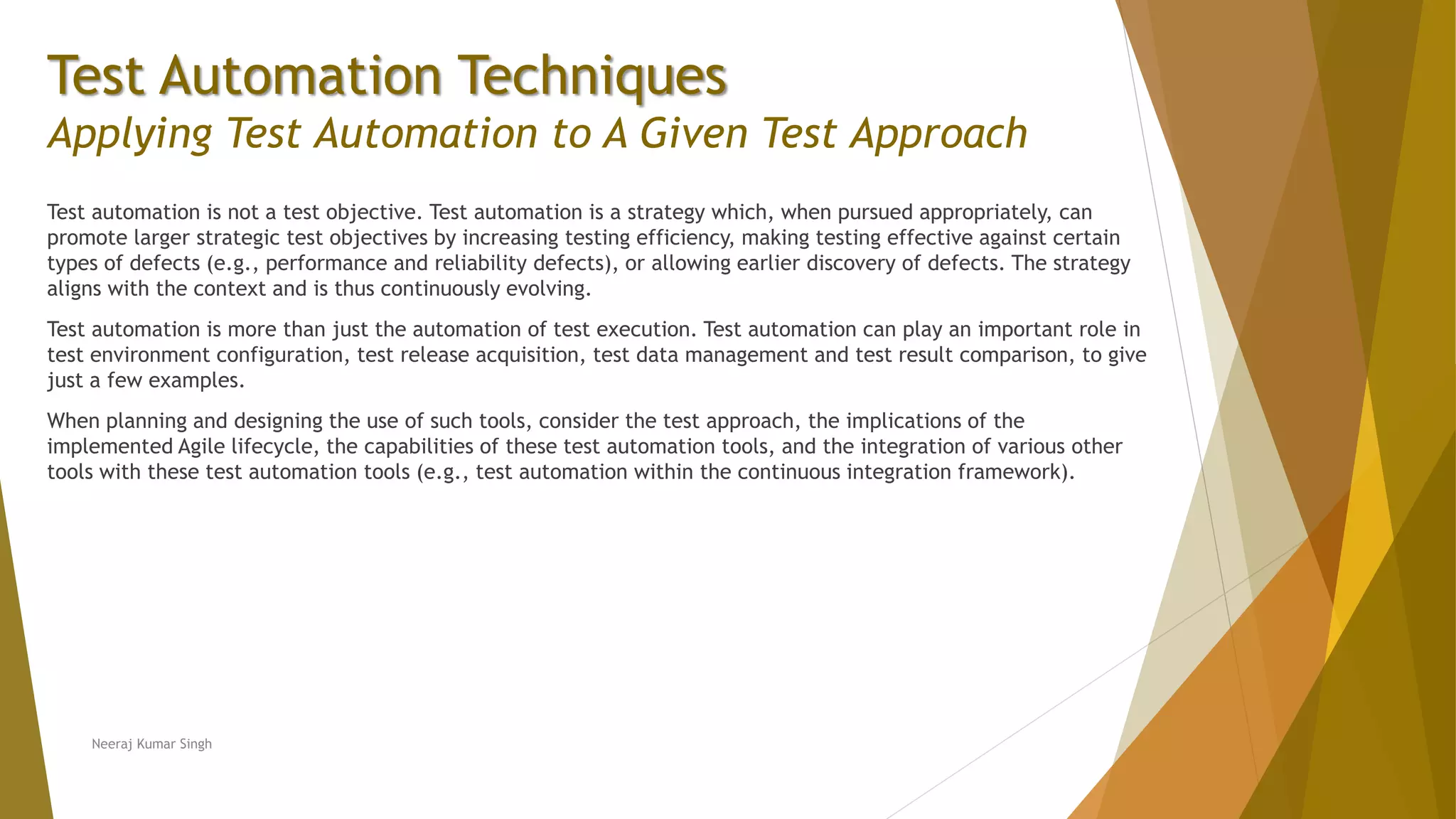 Test Automation Techniques
Applying Test Automation to A Given Test Approach
Test automation is not a test objective. Test automation is a strategy which, when pursued appropriately, can
promote larger strategic test objectives by increasing testing efficiency, making testing effective against certain
types of defects (e.g., performance and reliability defects), or allowing earlier discovery of defects. The strategy
aligns with the context and is thus continuously evolving.
Test automation is more than just the automation of test execution. Test automation can play an important role in
test environment configuration, test release acquisition, test data management and test result comparison, to give
just a few examples.
When planning and designing the use of such tools, consider the test approach, the implications of the
implemented Agile lifecycle, the capabilities of these test automation tools, and the integration of various other
tools with these test automation tools (e.g., test automation within the continuous integration framework).
Neeraj Kumar Singh
 