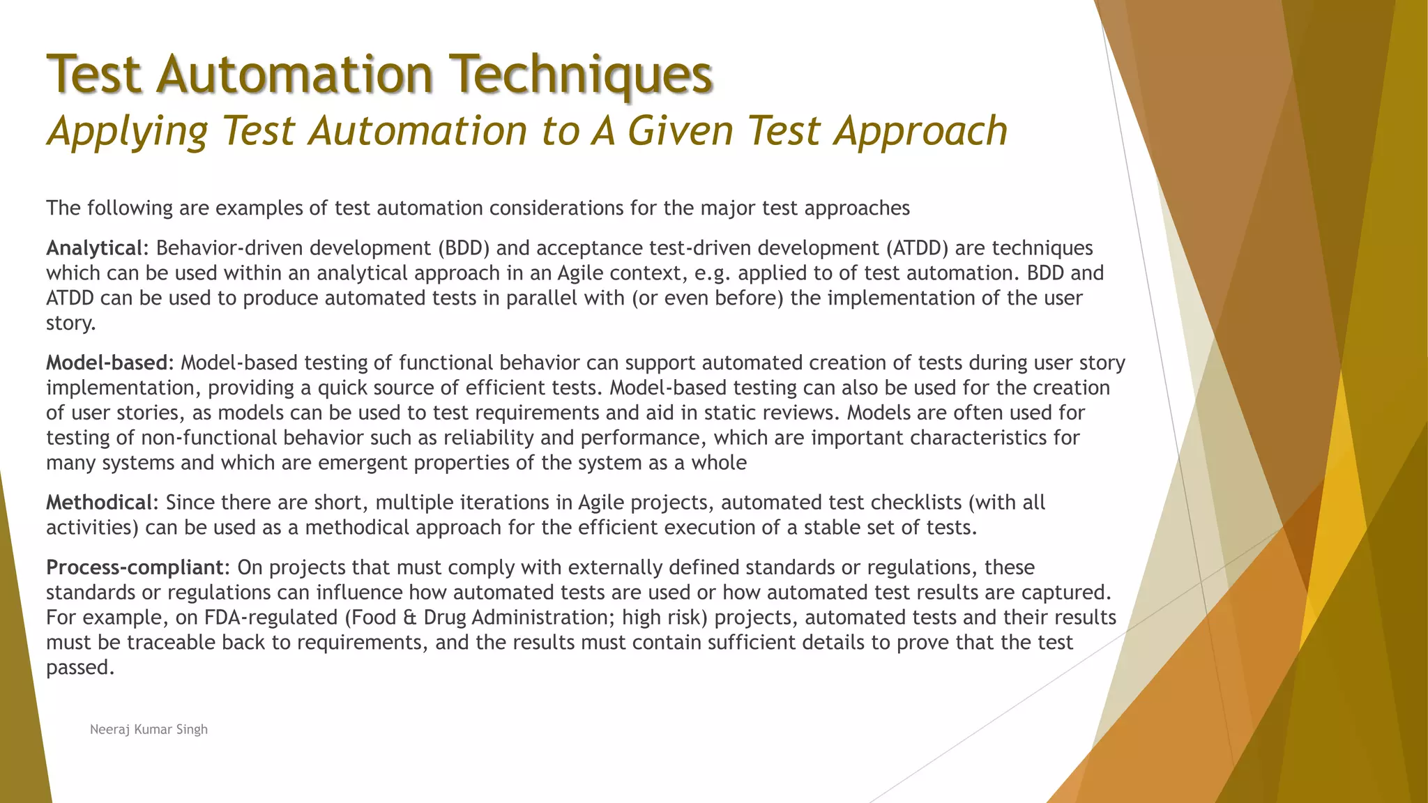 Test Automation Techniques
Applying Test Automation to A Given Test Approach
The following are examples of test automation considerations for the major test approaches
Analytical: Behavior-driven development (BDD) and acceptance test-driven development (ATDD) are techniques
which can be used within an analytical approach in an Agile context, e.g. applied to of test automation. BDD and
ATDD can be used to produce automated tests in parallel with (or even before) the implementation of the user
story.
Model-based: Model-based testing of functional behavior can support automated creation of tests during user story
implementation, providing a quick source of efficient tests. Model-based testing can also be used for the creation
of user stories, as models can be used to test requirements and aid in static reviews. Models are often used for
testing of non-functional behavior such as reliability and performance, which are important characteristics for
many systems and which are emergent properties of the system as a whole
Methodical: Since there are short, multiple iterations in Agile projects, automated test checklists (with all
activities) can be used as a methodical approach for the efficient execution of a stable set of tests.
Process-compliant: On projects that must comply with externally defined standards or regulations, these
standards or regulations can influence how automated tests are used or how automated test results are captured.
For example, on FDA-regulated (Food & Drug Administration; high risk) projects, automated tests and their results
must be traceable back to requirements, and the results must contain sufficient details to prove that the test
passed.
Neeraj Kumar Singh
 