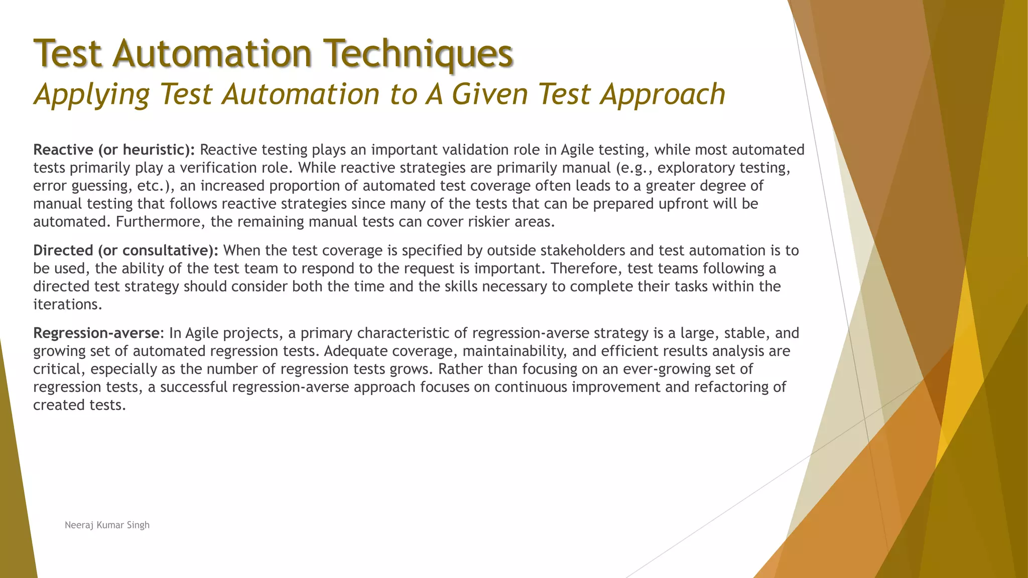 Test Automation Techniques
Applying Test Automation to A Given Test Approach
Reactive (or heuristic): Reactive testing plays an important validation role in Agile testing, while most automated
tests primarily play a verification role. While reactive strategies are primarily manual (e.g., exploratory testing,
error guessing, etc.), an increased proportion of automated test coverage often leads to a greater degree of
manual testing that follows reactive strategies since many of the tests that can be prepared upfront will be
automated. Furthermore, the remaining manual tests can cover riskier areas.
Directed (or consultative): When the test coverage is specified by outside stakeholders and test automation is to
be used, the ability of the test team to respond to the request is important. Therefore, test teams following a
directed test strategy should consider both the time and the skills necessary to complete their tasks within the
iterations.
Regression-averse: In Agile projects, a primary characteristic of regression-averse strategy is a large, stable, and
growing set of automated regression tests. Adequate coverage, maintainability, and efficient results analysis are
critical, especially as the number of regression tests grows. Rather than focusing on an ever-growing set of
regression tests, a successful regression-averse approach focuses on continuous improvement and refactoring of
created tests.
Neeraj Kumar Singh
 