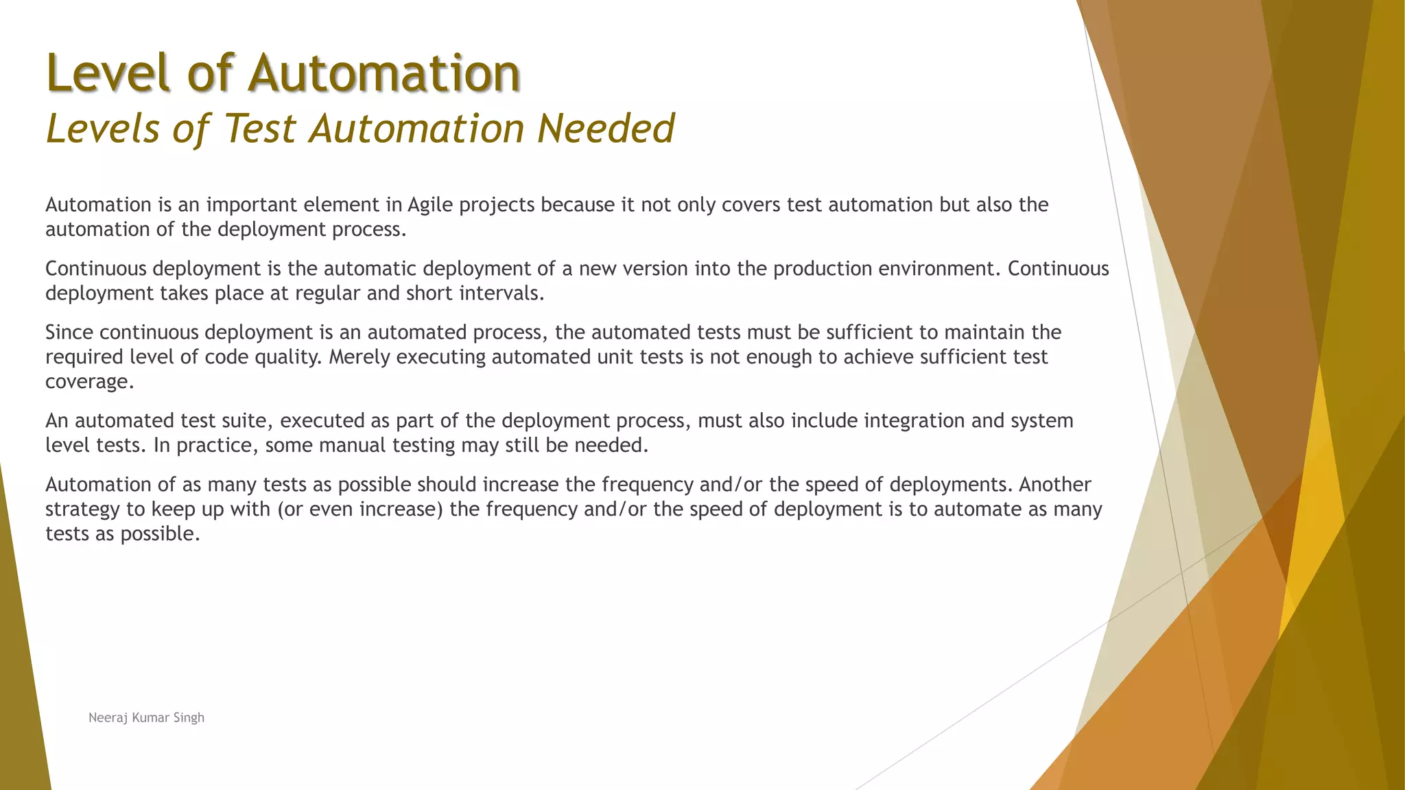 Level of Automation
Levels of Test Automation Needed
Automation is an important element in Agile projects because it not only covers test automation but also the
automation of the deployment process.
Continuous deployment is the automatic deployment of a new version into the production environment. Continuous
deployment takes place at regular and short intervals.
Since continuous deployment is an automated process, the automated tests must be sufficient to maintain the
required level of code quality. Merely executing automated unit tests is not enough to achieve sufficient test
coverage.
An automated test suite, executed as part of the deployment process, must also include integration and system
level tests. In practice, some manual testing may still be needed.
Automation of as many tests as possible should increase the frequency and/or the speed of deployments. Another
strategy to keep up with (or even increase) the frequency and/or the speed of deployment is to automate as many
tests as possible.
Neeraj Kumar Singh
 