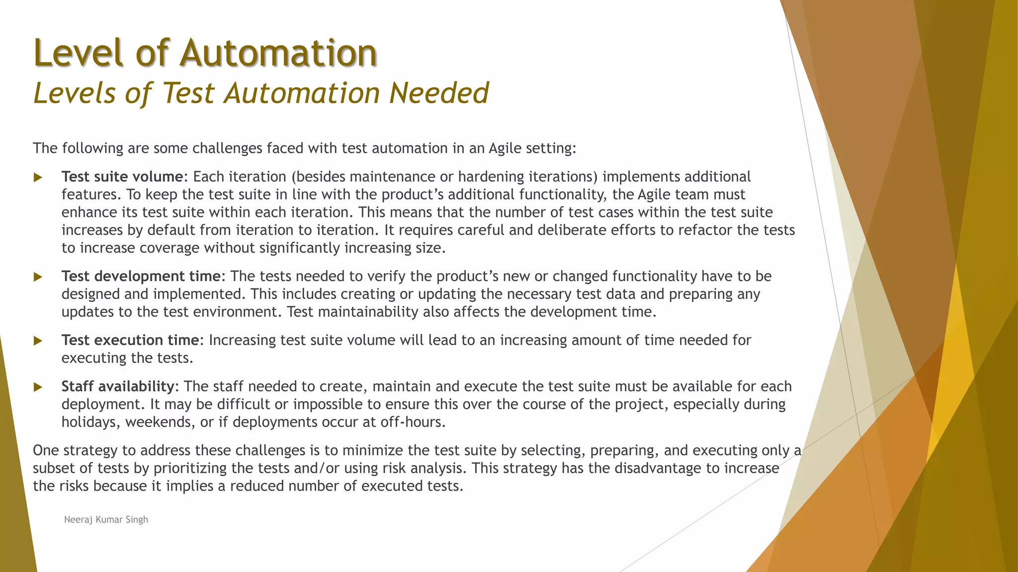 Level of Automation
Levels of Test Automation Needed
The following are some challenges faced with test automation in an Agile setting:
 Test suite volume: Each iteration (besides maintenance or hardening iterations) implements additional
features. To keep the test suite in line with the product’s additional functionality, the Agile team must
enhance its test suite within each iteration. This means that the number of test cases within the test suite
increases by default from iteration to iteration. It requires careful and deliberate efforts to refactor the tests
to increase coverage without significantly increasing size.
 Test development time: The tests needed to verify the product’s new or changed functionality have to be
designed and implemented. This includes creating or updating the necessary test data and preparing any
updates to the test environment. Test maintainability also affects the development time.
 Test execution time: Increasing test suite volume will lead to an increasing amount of time needed for
executing the tests.
 Staff availability: The staff needed to create, maintain and execute the test suite must be available for each
deployment. It may be difficult or impossible to ensure this over the course of the project, especially during
holidays, weekends, or if deployments occur at off-hours.
One strategy to address these challenges is to minimize the test suite by selecting, preparing, and executing only a
subset of tests by prioritizing the tests and/or using risk analysis. This strategy has the disadvantage to increase
the risks because it implies a reduced number of executed tests.
Neeraj Kumar Singh
 