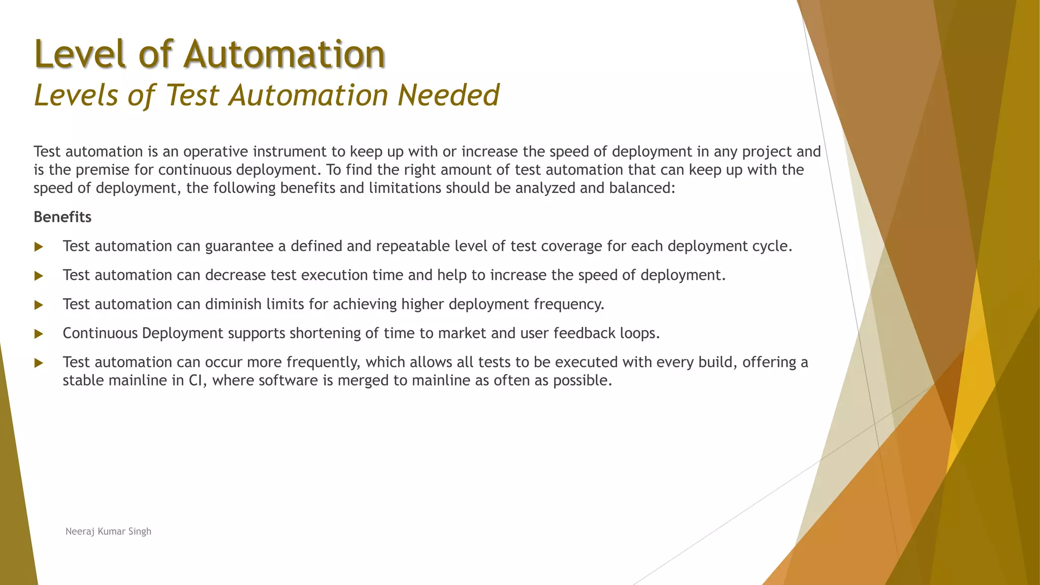 Level of Automation
Levels of Test Automation Needed
Test automation is an operative instrument to keep up with or increase the speed of deployment in any project and
is the premise for continuous deployment. To find the right amount of test automation that can keep up with the
speed of deployment, the following benefits and limitations should be analyzed and balanced:
Benefits
 Test automation can guarantee a defined and repeatable level of test coverage for each deployment cycle.
 Test automation can decrease test execution time and help to increase the speed of deployment.
 Test automation can diminish limits for achieving higher deployment frequency.
 Continuous Deployment supports shortening of time to market and user feedback loops.
 Test automation can occur more frequently, which allows all tests to be executed with every build, offering a
stable mainline in CI, where software is merged to mainline as often as possible.
Neeraj Kumar Singh
 