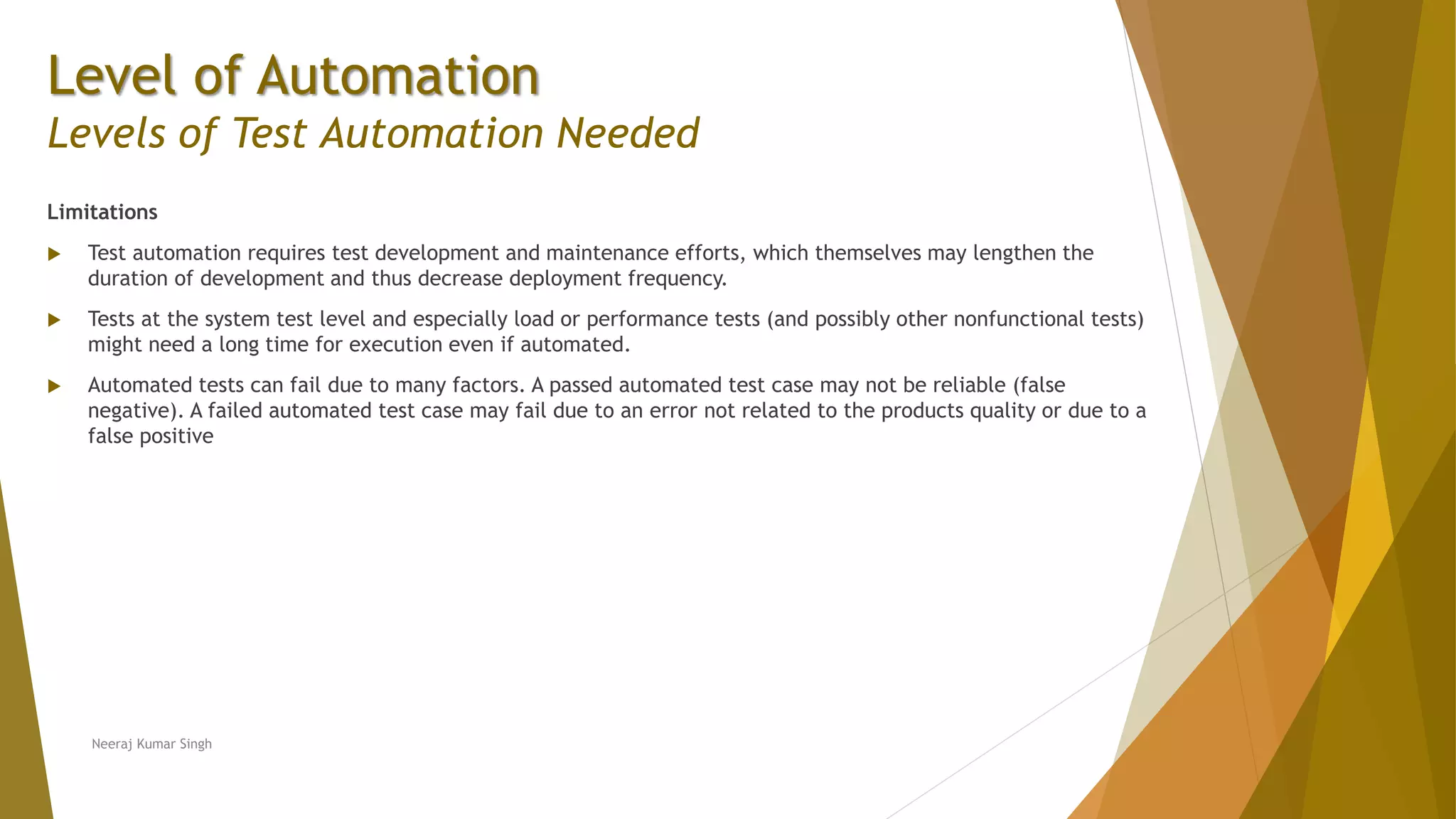 Level of Automation
Levels of Test Automation Needed
Limitations
 Test automation requires test development and maintenance efforts, which themselves may lengthen the
duration of development and thus decrease deployment frequency.
 Tests at the system test level and especially load or performance tests (and possibly other nonfunctional tests)
might need a long time for execution even if automated.
 Automated tests can fail due to many factors. A passed automated test case may not be reliable (false
negative). A failed automated test case may fail due to an error not related to the products quality or due to a
false positive
Neeraj Kumar Singh
 