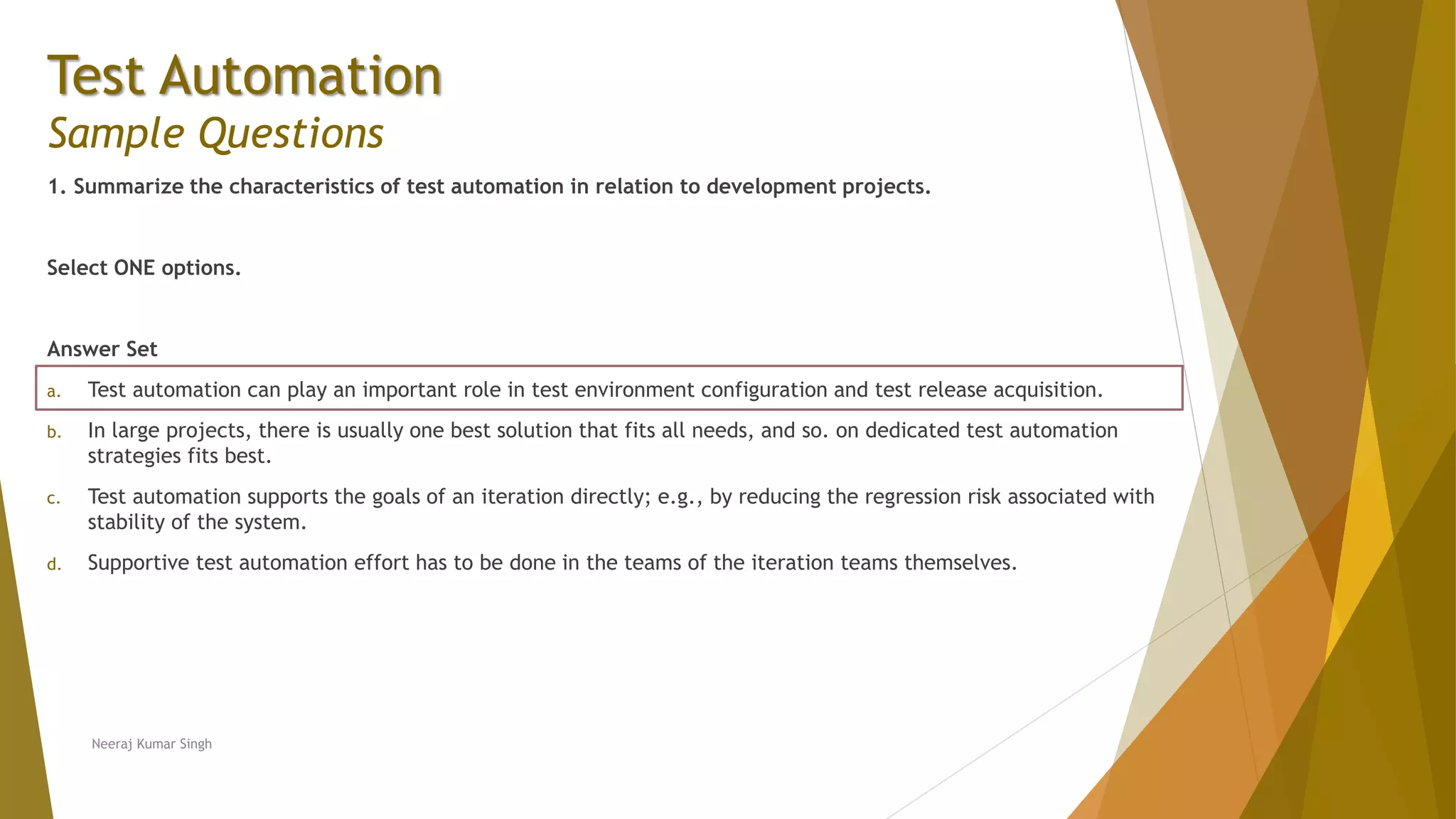 Test Automation
Sample Questions
1. Summarize the characteristics of test automation in relation to development projects.
Select ONE options.
Answer Set
a. Test automation can play an important role in test environment configuration and test release acquisition.
b. In large projects, there is usually one best solution that fits all needs, and so. on dedicated test automation
strategies fits best.
c. Test automation supports the goals of an iteration directly; e.g., by reducing the regression risk associated with
stability of the system.
d. Supportive test automation effort has to be done in the teams of the iteration teams themselves.
Neeraj Kumar Singh
 