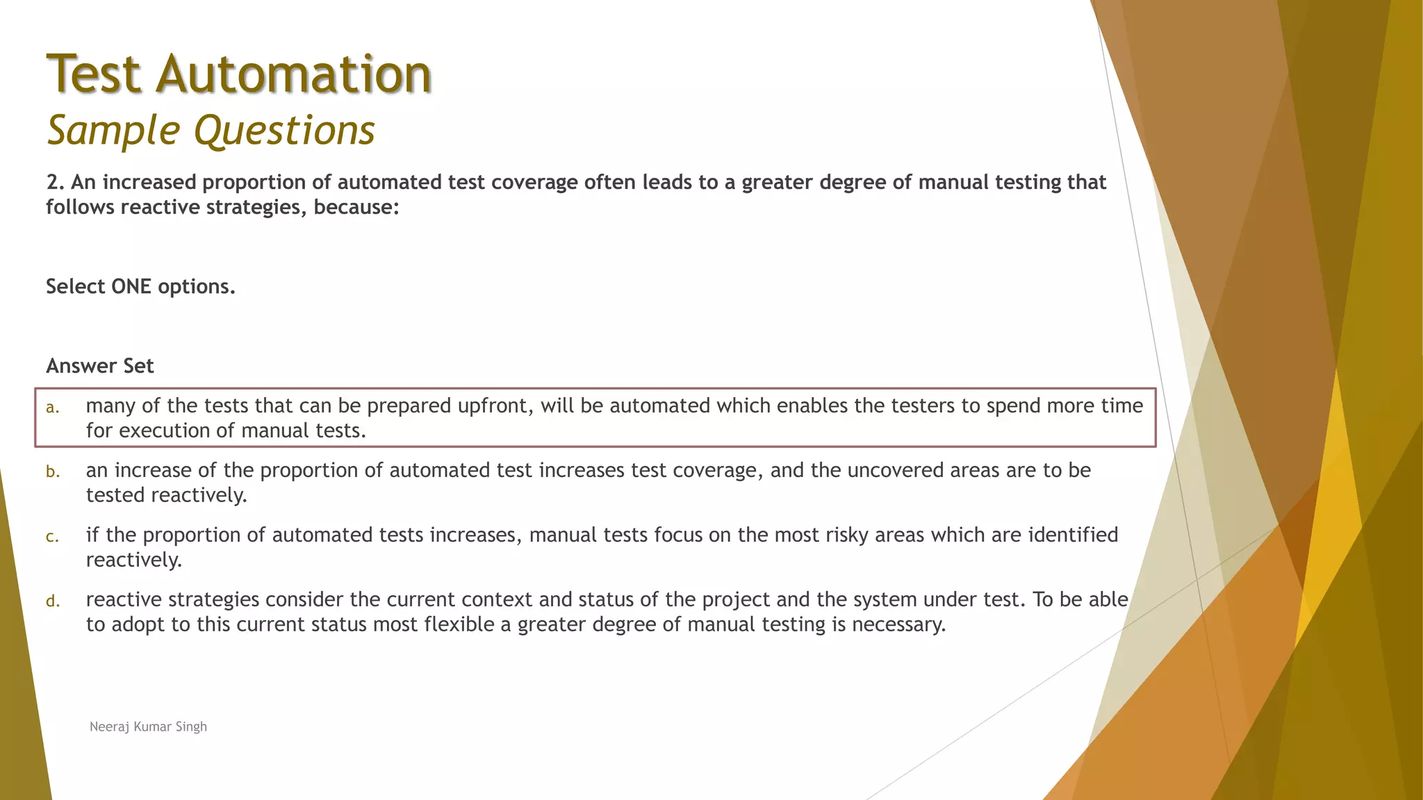 Test Automation
Sample Questions
2. An increased proportion of automated test coverage often leads to a greater degree of manual testing that
follows reactive strategies, because:
Select ONE options.
Answer Set
a. many of the tests that can be prepared upfront, will be automated which enables the testers to spend more time
for execution of manual tests.
b. an increase of the proportion of automated test increases test coverage, and the uncovered areas are to be
tested reactively.
c. if the proportion of automated tests increases, manual tests focus on the most risky areas which are identified
reactively.
d. reactive strategies consider the current context and status of the project and the system under test. To be able
to adopt to this current status most flexible a greater degree of manual testing is necessary.
Neeraj Kumar Singh
 
