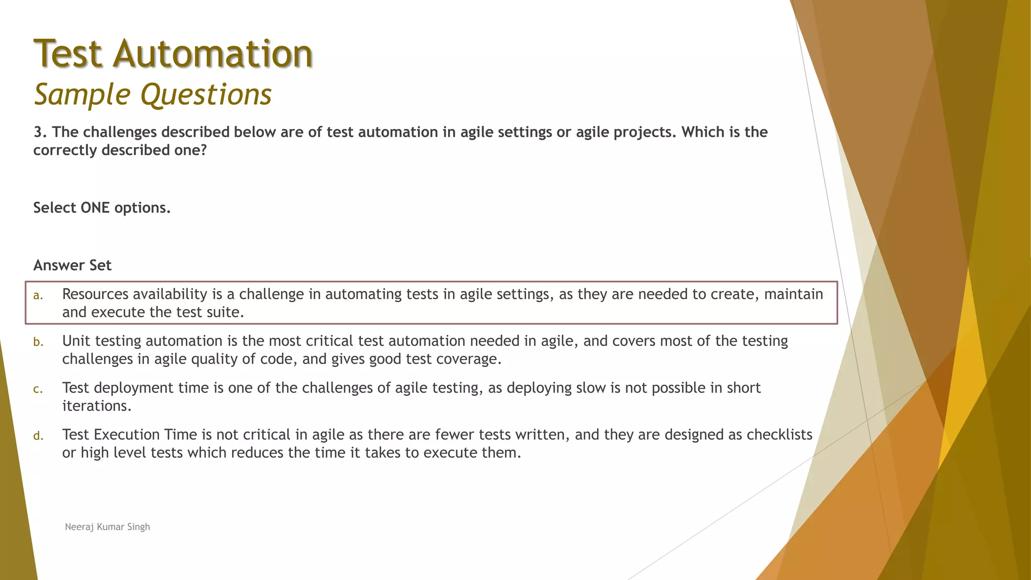 Test Automation
Sample Questions
3. The challenges described below are of test automation in agile settings or agile projects. Which is the
correctly described one?
Select ONE options.
Answer Set
a. Resources availability is a challenge in automating tests in agile settings, as they are needed to create, maintain
and execute the test suite.
b. Unit testing automation is the most critical test automation needed in agile, and covers most of the testing
challenges in agile quality of code, and gives good test coverage.
c. Test deployment time is one of the challenges of agile testing, as deploying slow is not possible in short
iterations.
d. Test Execution Time is not critical in agile as there are fewer tests written, and they are designed as checklists
or high level tests which reduces the time it takes to execute them.
Neeraj Kumar Singh
 