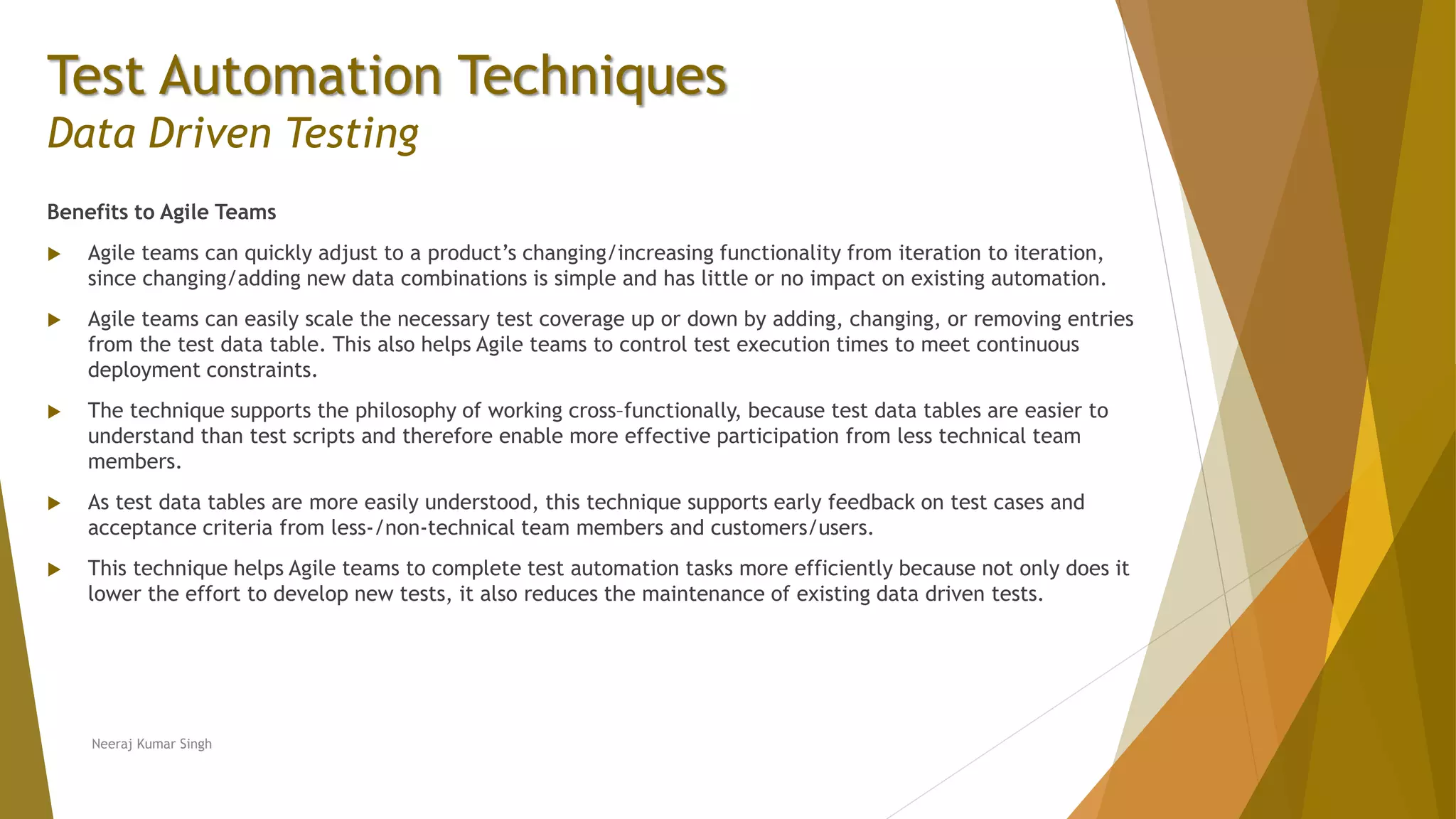 Test Automation Techniques
Data Driven Testing
Benefits to Agile Teams
 Agile teams can quickly adjust to a product’s changing/increasing functionality from iteration to iteration,
since changing/adding new data combinations is simple and has little or no impact on existing automation.
 Agile teams can easily scale the necessary test coverage up or down by adding, changing, or removing entries
from the test data table. This also helps Agile teams to control test execution times to meet continuous
deployment constraints.
 The technique supports the philosophy of working cross–functionally, because test data tables are easier to
understand than test scripts and therefore enable more effective participation from less technical team
members.
 As test data tables are more easily understood, this technique supports early feedback on test cases and
acceptance criteria from less-/non-technical team members and customers/users.
 This technique helps Agile teams to complete test automation tasks more efficiently because not only does it
lower the effort to develop new tests, it also reduces the maintenance of existing data driven tests.
Neeraj Kumar Singh
 