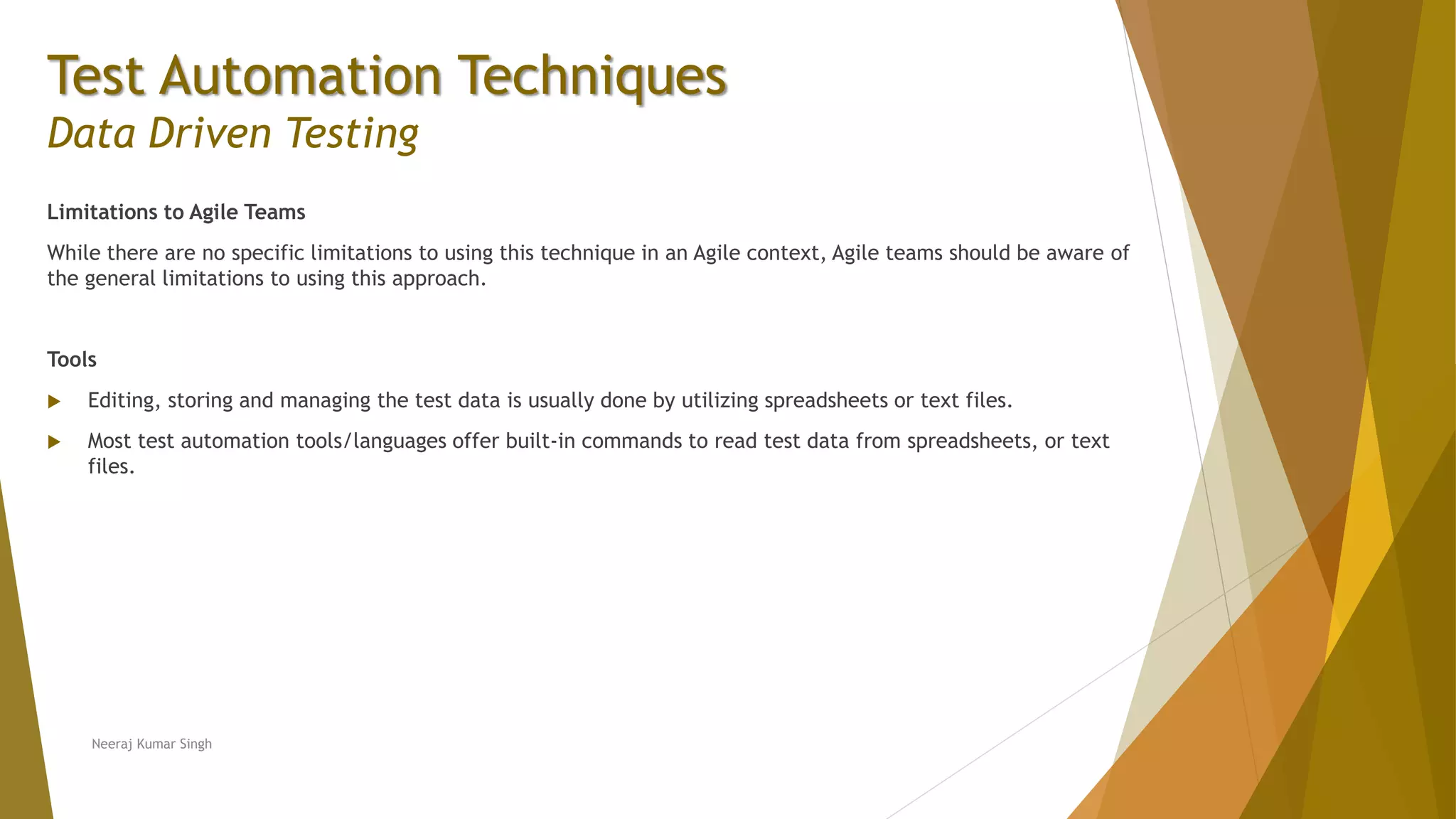 Test Automation Techniques
Data Driven Testing
Limitations to Agile Teams
While there are no specific limitations to using this technique in an Agile context, Agile teams should be aware of
the general limitations to using this approach.
Tools
 Editing, storing and managing the test data is usually done by utilizing spreadsheets or text files.
 Most test automation tools/languages offer built-in commands to read test data from spreadsheets, or text
files.
Neeraj Kumar Singh
 