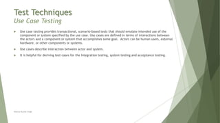 Test Techniques
Use Case Testing
Neeraj Kumar Singh
 Use case testing provides transactional, scenario-based tests that should emulate intended use of the
component or system specified by the use case. Use cases are defined in terms of interactions between
the actors and a component or system that accomplishes some goal. Actors can be human users, external
hardware, or other components or systems.
 Use cases describe interaction between actor and system.
 It is helpful for deriving test cases for the Integration testing, system testing and acceptance testing.
 