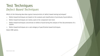 Test Techniques
Defect Based Techniques
Neeraj Kumar Singh
Which of the following describes typical characteristics of defect-based testing techniques?
a) Defect-based techniques are based on the analysis and classification of previously found defects.
b) Defect-based techniques are mainly used at the component test level.
c) Defect-based techniques concentrate on defects found during the analysis of the documentation of a
system.
d) Defect-based techniques are a sub-category of specification-based techniques.
Select ONE option.
 