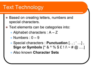 Text Technology
 Based on creating letters, numbers and
special characters.
 Text elements can be categories into:
 Alphabet characters : A – Z
 Numbers : 0 – 9
 Special characters : Punctuation [. , ; ‘ …] ,
Sign or Symbols [* & ^ % $ £ ! / ~ # @ .…]
 Also known Character Sets
 