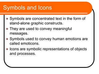 Symbols and Icons
 Symbols are concentrated text in the form of
stand-alone graphic constructs.
 They are used to convey meaningful
messages.
 Symbols used to convey human emotions are
called emoticons.
 Icons are symbolic representations of objects
and processes.
 