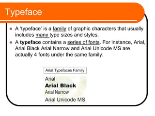 Typeface
 A ‘typeface’ is a family of graphic characters that usually
includes many type sizes and styles.
 A typeface contains a series of fonts. For instance, Arial,
Arial Black Arial Narrow and Arial Unicode MS are
actually 4 fonts under the same family.
Arial Typefaces Family
 