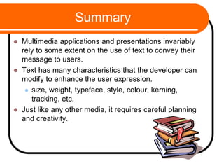 Summary
 Multimedia applications and presentations invariably
rely to some extent on the use of text to convey their
message to users.
 Text has many characteristics that the developer can
modify to enhance the user expression.
 size, weight, typeface, style, colour, kerning,
tracking, etc.
 Just like any other media, it requires careful planning
and creativity.
 