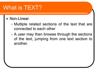 What is TEXT?
 Non-Linear
 Multiple related sections of the text that are
connected to each other
 A user may then browse through the sections
of the text, jumping from one text section to
another.
 