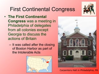 First Continental Congress
• The First Continental
  Congress was a meeting in
  Philadelphia of delegates
  from all colonies except
  Georgia to discuss the
  actions of Britain
  – It was called after the closing
    of Boston Harbor as part of
    the Intolerable Acts




                                      Carpenters Hall in Philadelphia, PA
 