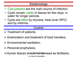 Dr. RAAFAT MOHAMED
Epidemiology
• Cyst passers are the main source of infection.
• Cysts remain viable in faeces for few days, in
water for longer periods.
• Cysts are killed by dryness, heat (over 55ºC)
and by chlorine.
Control
 Treatment of patients.
 Examination and treatment of food handlers.
 Environmental sanitation.
 Personal prophylaxis.
Human faeces should not be used as fertilizers.
Dr. RAAFAT MOHAMED
 