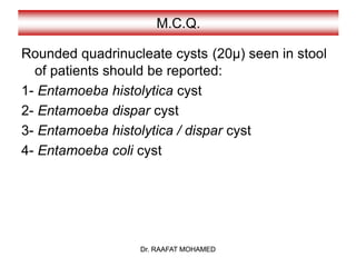 Dr. RAAFAT MOHAMED
M.C.Q.
Rounded quadrinucleate cysts (20µ) seen in stool
of patients should be reported:
1- Entamoeba histolytica cyst
2- Entamoeba dispar cyst
3- Entamoeba histolytica / dispar cyst
4- Entamoeba coli cyst
Dr. RAAFAT MOHAMED
 