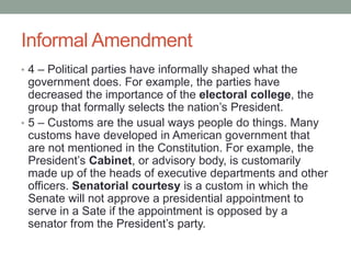 Informal Amendment
• 4 – Political parties have informally shaped what the

government does. For example, the parties have
decreased the importance of the electoral college, the
group that formally selects the nation’s President.
• 5 – Customs are the usual ways people do things. Many
customs have developed in American government that
are not mentioned in the Constitution. For example, the
President’s Cabinet, or advisory body, is customarily
made up of the heads of executive departments and other
officers. Senatorial courtesy is a custom in which the
Senate will not approve a presidential appointment to
serve in a Sate if the appointment is opposed by a
senator from the President’s party.

 