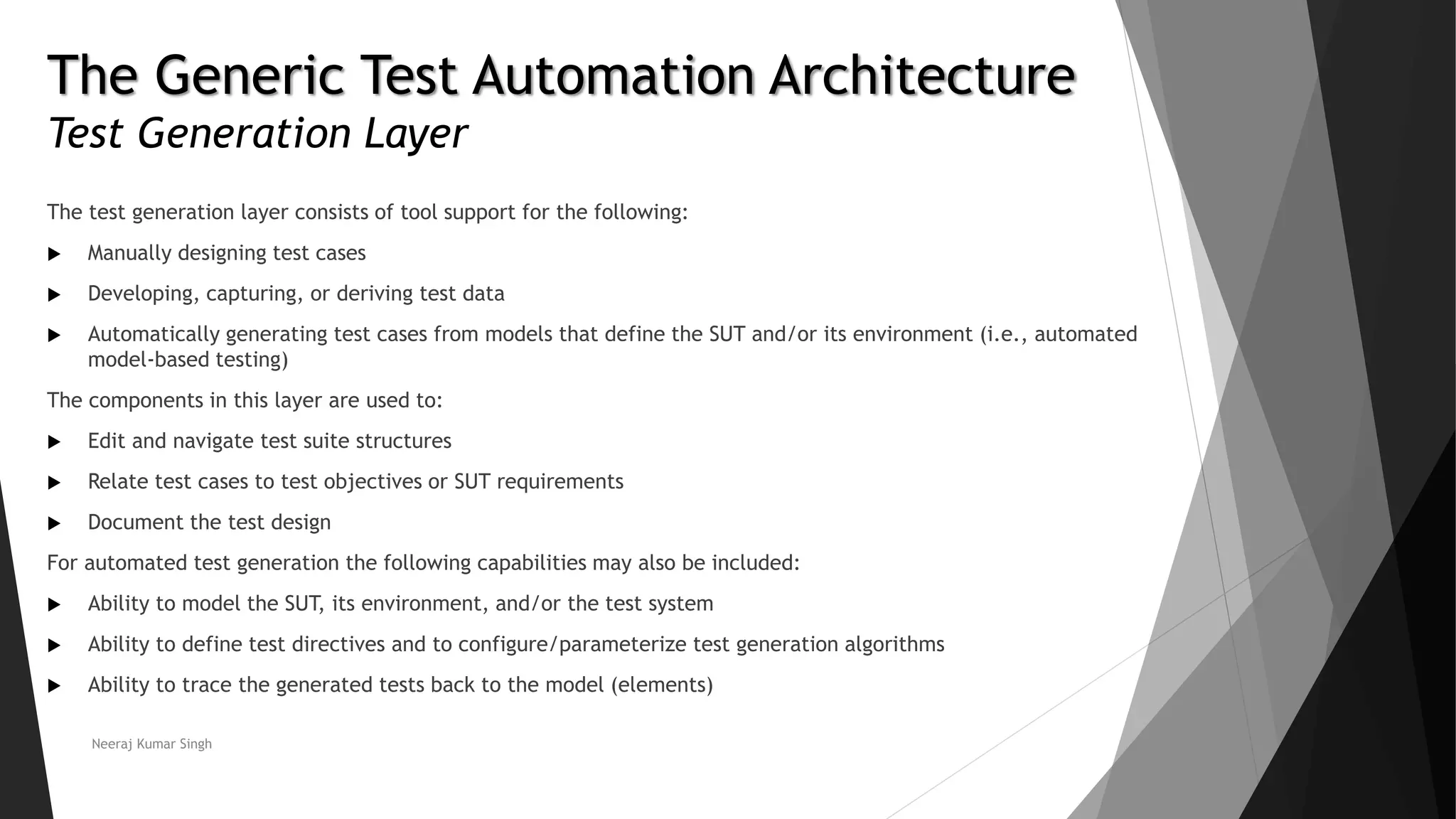 The Generic Test Automation Architecture
Test Generation Layer
The test generation layer consists of tool support for the following:
 Manually designing test cases
 Developing, capturing, or deriving test data
 Automatically generating test cases from models that define the SUT and/or its environment (i.e., automated
model-based testing)
The components in this layer are used to:
 Edit and navigate test suite structures
 Relate test cases to test objectives or SUT requirements
 Document the test design
For automated test generation the following capabilities may also be included:
 Ability to model the SUT, its environment, and/or the test system
 Ability to define test directives and to configure/parameterize test generation algorithms
 Ability to trace the generated tests back to the model (elements)
Neeraj Kumar Singh
 