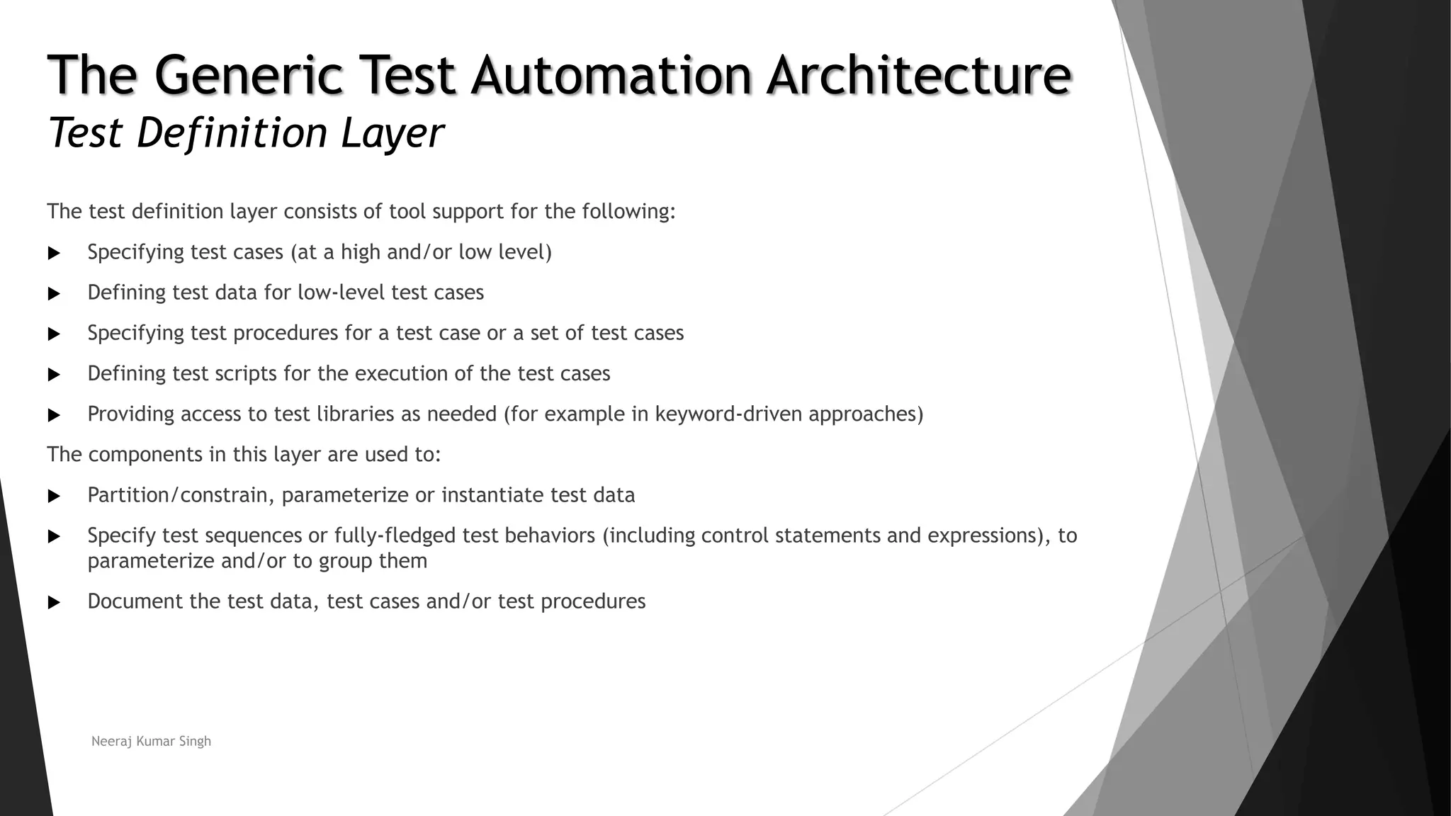 The Generic Test Automation Architecture
Test Definition Layer
The test definition layer consists of tool support for the following:
 Specifying test cases (at a high and/or low level)
 Defining test data for low-level test cases
 Specifying test procedures for a test case or a set of test cases
 Defining test scripts for the execution of the test cases
 Providing access to test libraries as needed (for example in keyword-driven approaches)
The components in this layer are used to:
 Partition/constrain, parameterize or instantiate test data
 Specify test sequences or fully-fledged test behaviors (including control statements and expressions), to
parameterize and/or to group them
 Document the test data, test cases and/or test procedures
Neeraj Kumar Singh
 