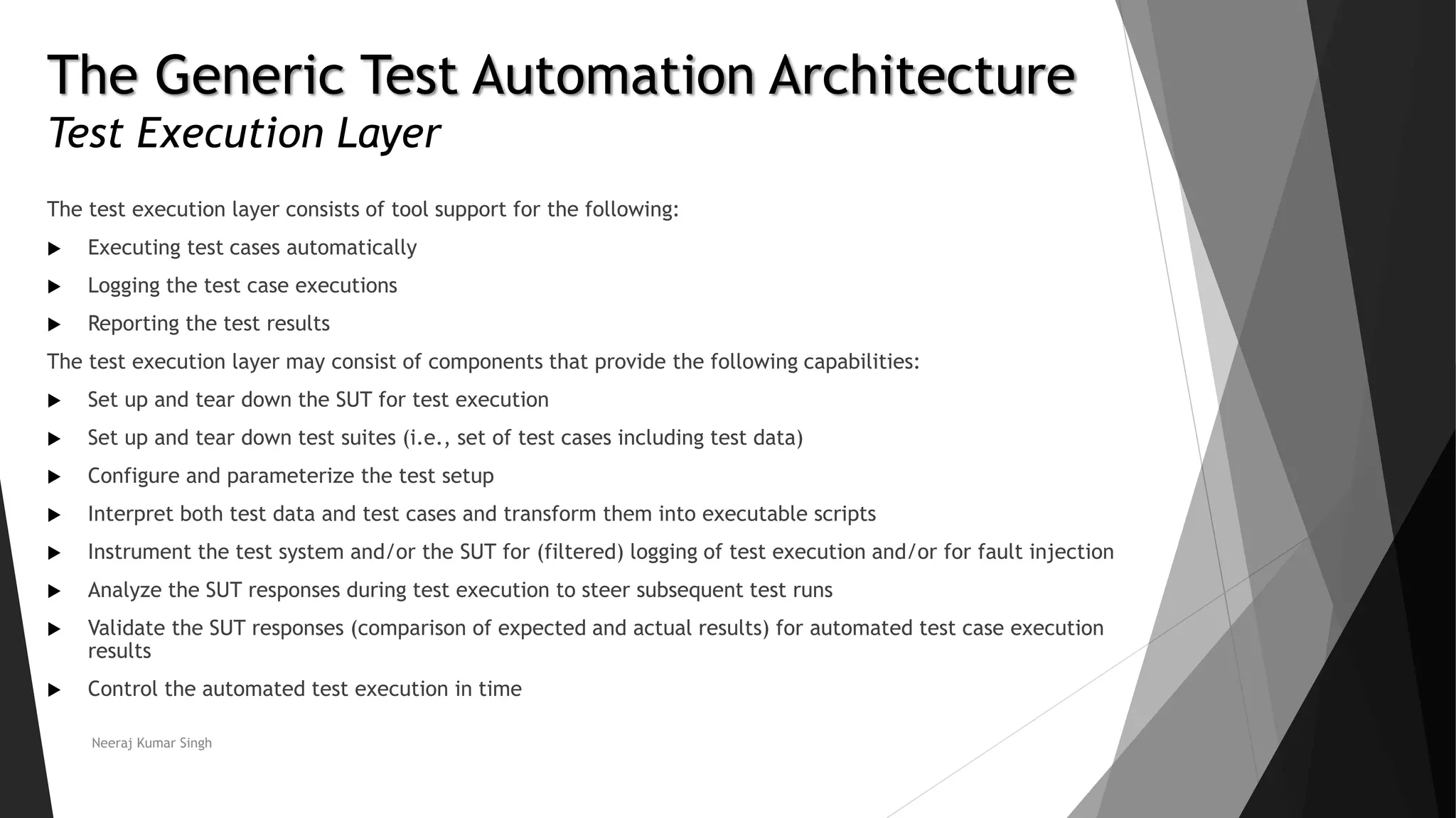 The Generic Test Automation Architecture
Test Execution Layer
The test execution layer consists of tool support for the following:
 Executing test cases automatically
 Logging the test case executions
 Reporting the test results
The test execution layer may consist of components that provide the following capabilities:
 Set up and tear down the SUT for test execution
 Set up and tear down test suites (i.e., set of test cases including test data)
 Configure and parameterize the test setup
 Interpret both test data and test cases and transform them into executable scripts
 Instrument the test system and/or the SUT for (filtered) logging of test execution and/or for fault injection
 Analyze the SUT responses during test execution to steer subsequent test runs
 Validate the SUT responses (comparison of expected and actual results) for automated test case execution
results
 Control the automated test execution in time
Neeraj Kumar Singh
 