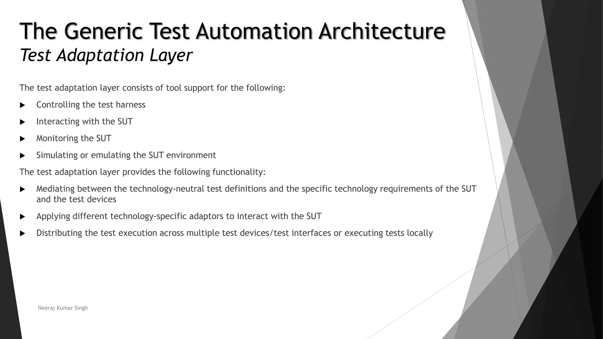 The Generic Test Automation Architecture
Test Adaptation Layer
The test adaptation layer consists of tool support for the following:
 Controlling the test harness
 Interacting with the SUT
 Monitoring the SUT
 Simulating or emulating the SUT environment
The test adaptation layer provides the following functionality:
 Mediating between the technology-neutral test definitions and the specific technology requirements of the SUT
and the test devices
 Applying different technology-specific adaptors to interact with the SUT
 Distributing the test execution across multiple test devices/test interfaces or executing tests locally
Neeraj Kumar Singh
 