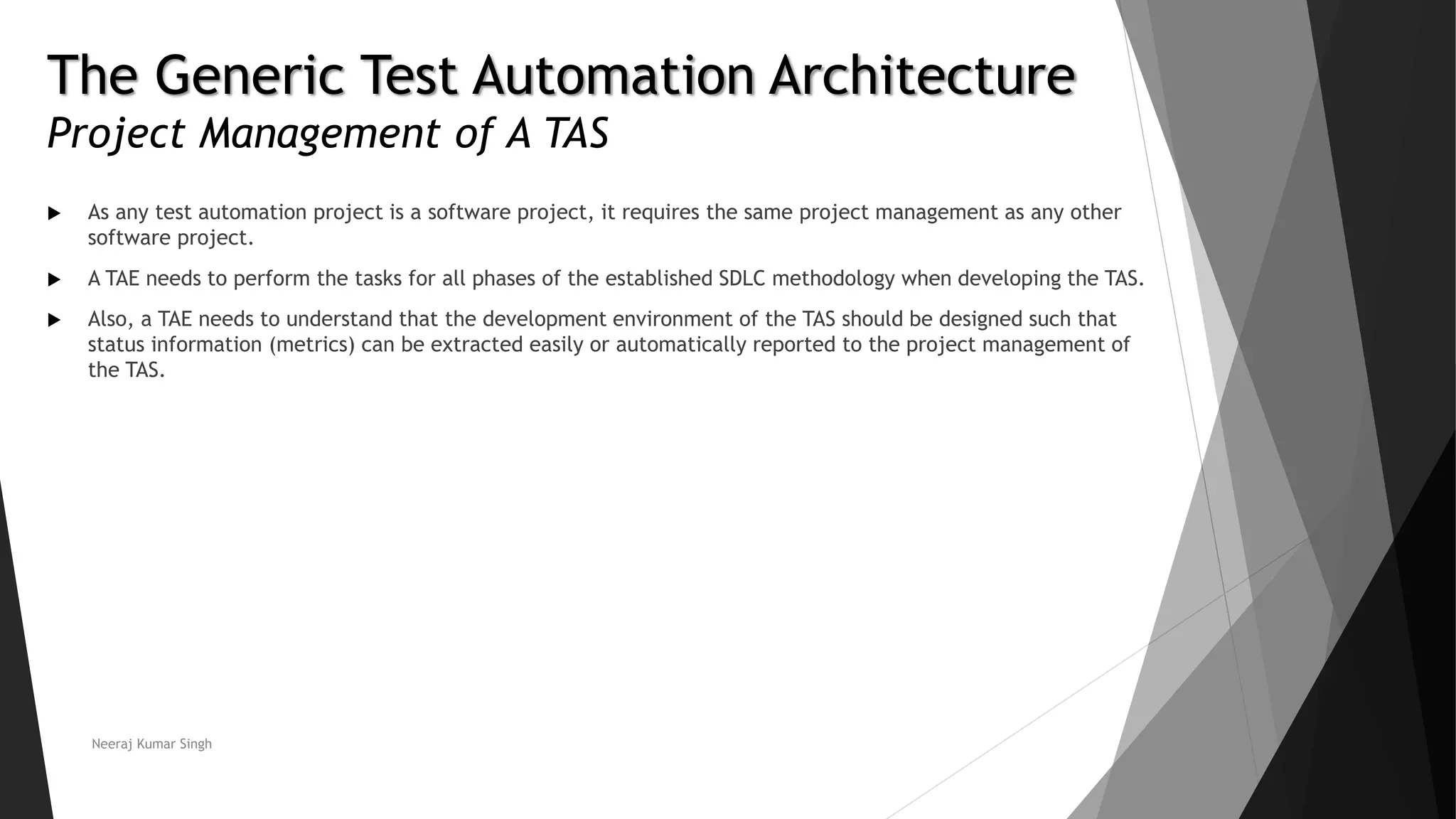 The Generic Test Automation Architecture
Project Management of A TAS
 As any test automation project is a software project, it requires the same project management as any other
software project.
 A TAE needs to perform the tasks for all phases of the established SDLC methodology when developing the TAS.
 Also, a TAE needs to understand that the development environment of the TAS should be designed such that
status information (metrics) can be extracted easily or automatically reported to the project management of
the TAS.
Neeraj Kumar Singh
 