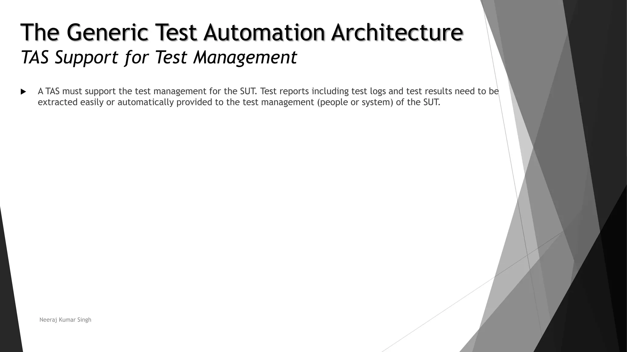 The Generic Test Automation Architecture
TAS Support for Test Management
 A TAS must support the test management for the SUT. Test reports including test logs and test results need to be
extracted easily or automatically provided to the test management (people or system) of the SUT.
Neeraj Kumar Singh
 