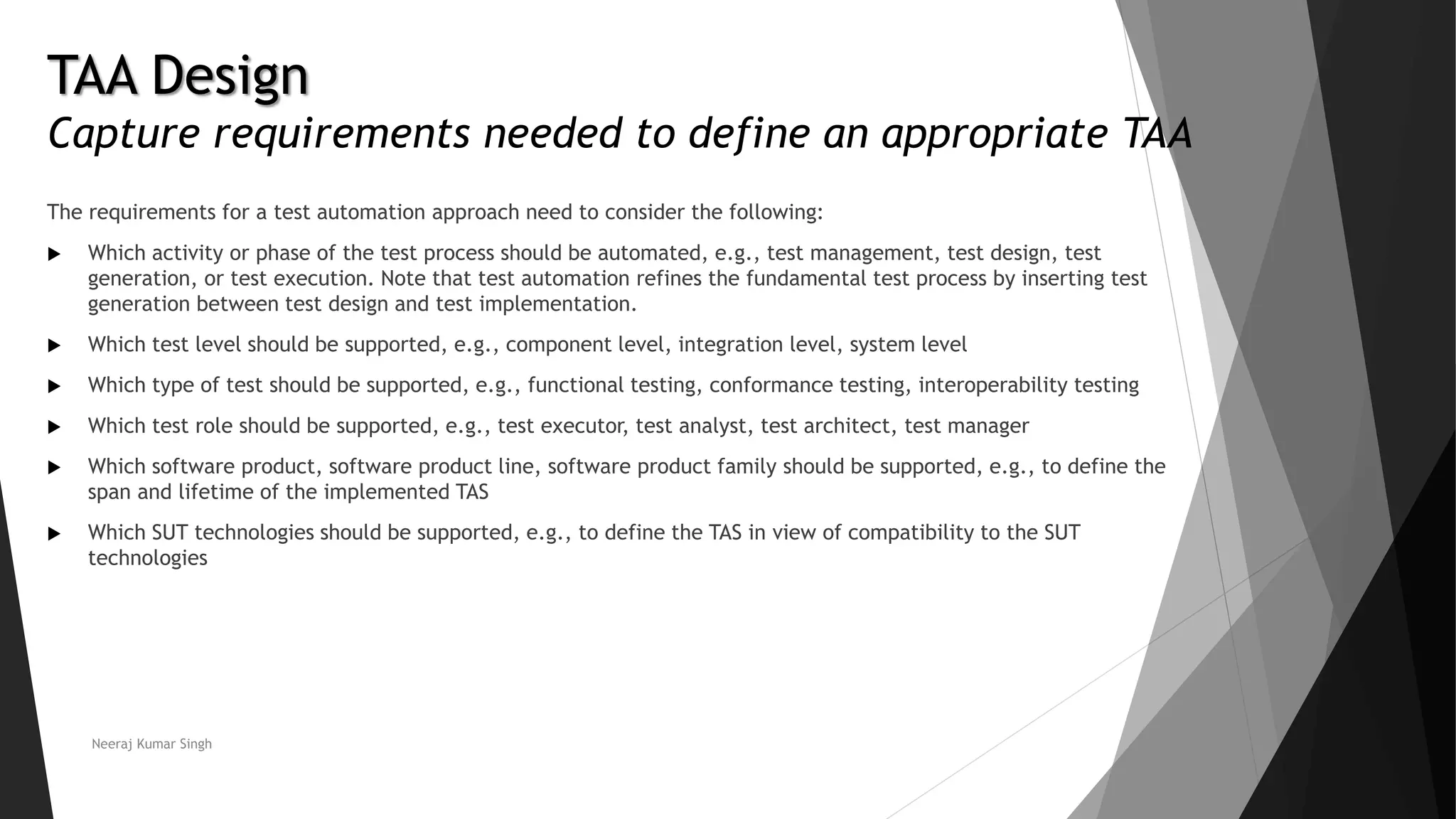 TAA Design
Capture requirements needed to define an appropriate TAA
The requirements for a test automation approach need to consider the following:
 Which activity or phase of the test process should be automated, e.g., test management, test design, test
generation, or test execution. Note that test automation refines the fundamental test process by inserting test
generation between test design and test implementation.
 Which test level should be supported, e.g., component level, integration level, system level
 Which type of test should be supported, e.g., functional testing, conformance testing, interoperability testing
 Which test role should be supported, e.g., test executor, test analyst, test architect, test manager
 Which software product, software product line, software product family should be supported, e.g., to define the
span and lifetime of the implemented TAS
 Which SUT technologies should be supported, e.g., to define the TAS in view of compatibility to the SUT
technologies
Neeraj Kumar Singh
 