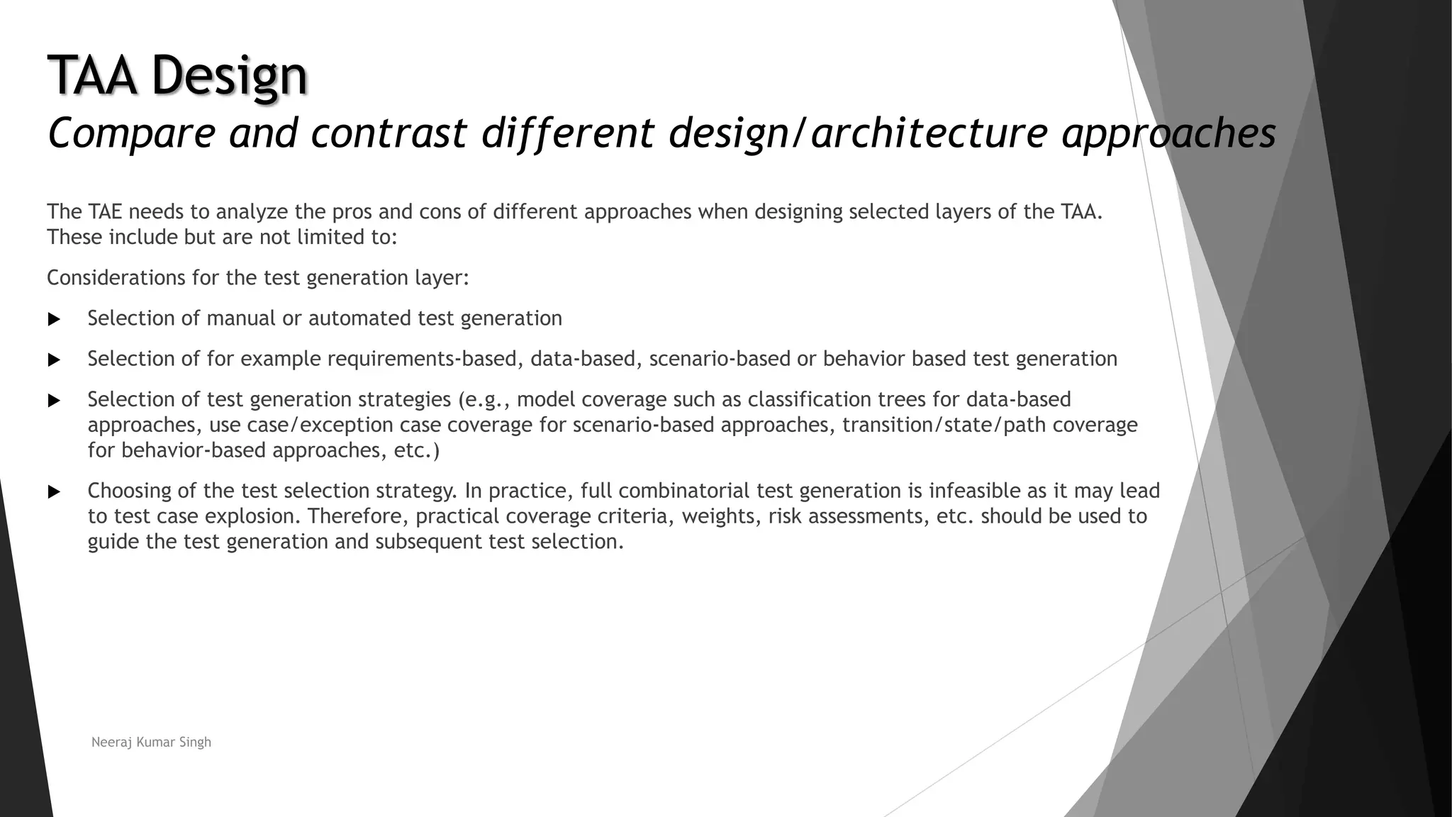 TAA Design
Compare and contrast different design/architecture approaches
The TAE needs to analyze the pros and cons of different approaches when designing selected layers of the TAA.
These include but are not limited to:
Considerations for the test generation layer:
 Selection of manual or automated test generation
 Selection of for example requirements-based, data-based, scenario-based or behavior based test generation
 Selection of test generation strategies (e.g., model coverage such as classification trees for data-based
approaches, use case/exception case coverage for scenario-based approaches, transition/state/path coverage
for behavior-based approaches, etc.)
 Choosing of the test selection strategy. In practice, full combinatorial test generation is infeasible as it may lead
to test case explosion. Therefore, practical coverage criteria, weights, risk assessments, etc. should be used to
guide the test generation and subsequent test selection.
Neeraj Kumar Singh
 