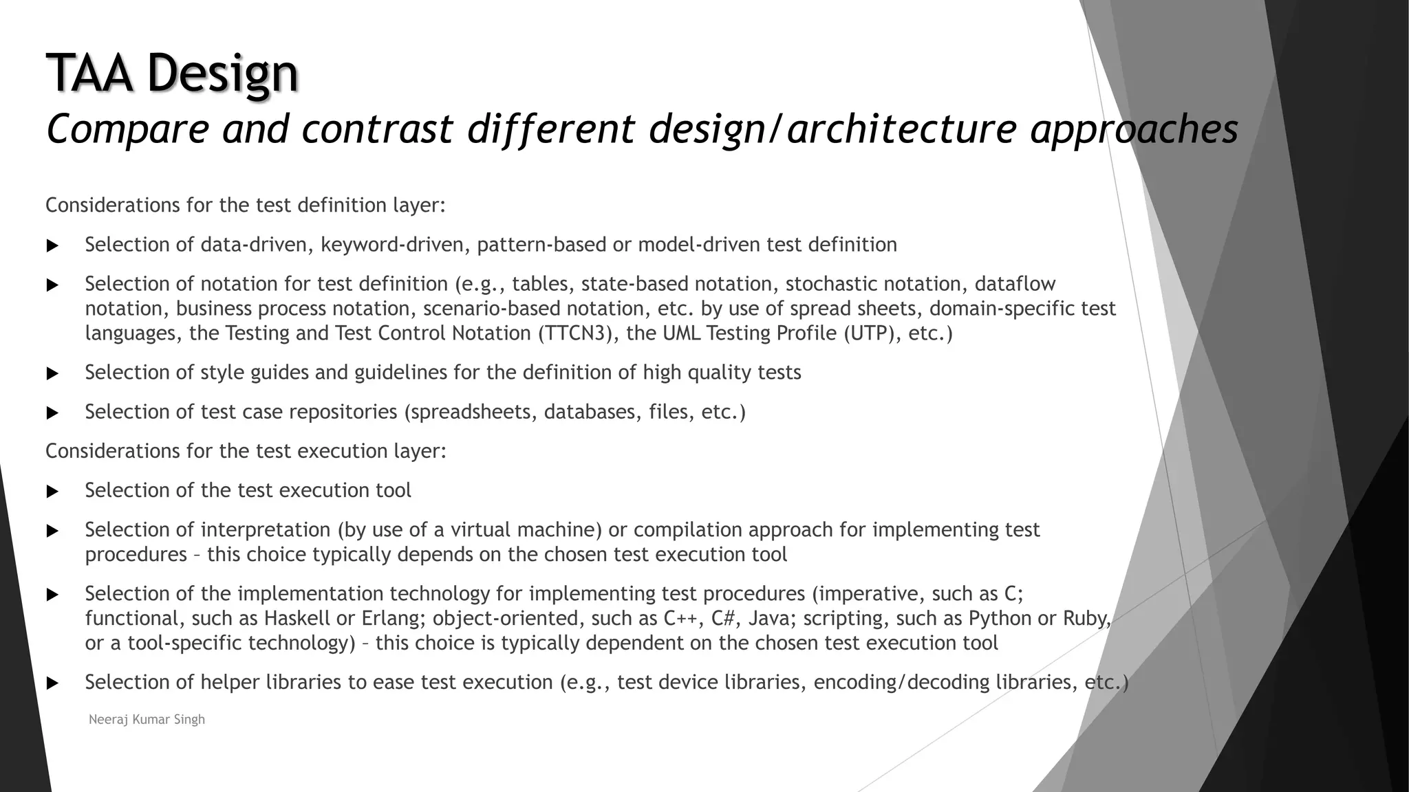 Considerations for the test definition layer:
 Selection of data-driven, keyword-driven, pattern-based or model-driven test definition
 Selection of notation for test definition (e.g., tables, state-based notation, stochastic notation, dataflow
notation, business process notation, scenario-based notation, etc. by use of spread sheets, domain-specific test
languages, the Testing and Test Control Notation (TTCN3), the UML Testing Profile (UTP), etc.)
 Selection of style guides and guidelines for the definition of high quality tests
 Selection of test case repositories (spreadsheets, databases, files, etc.)
Considerations for the test execution layer:
 Selection of the test execution tool
 Selection of interpretation (by use of a virtual machine) or compilation approach for implementing test
procedures – this choice typically depends on the chosen test execution tool
 Selection of the implementation technology for implementing test procedures (imperative, such as C;
functional, such as Haskell or Erlang; object-oriented, such as C++, C#, Java; scripting, such as Python or Ruby,
or a tool-specific technology) – this choice is typically dependent on the chosen test execution tool
 Selection of helper libraries to ease test execution (e.g., test device libraries, encoding/decoding libraries, etc.)
Neeraj Kumar Singh
TAA Design
Compare and contrast different design/architecture approaches
 