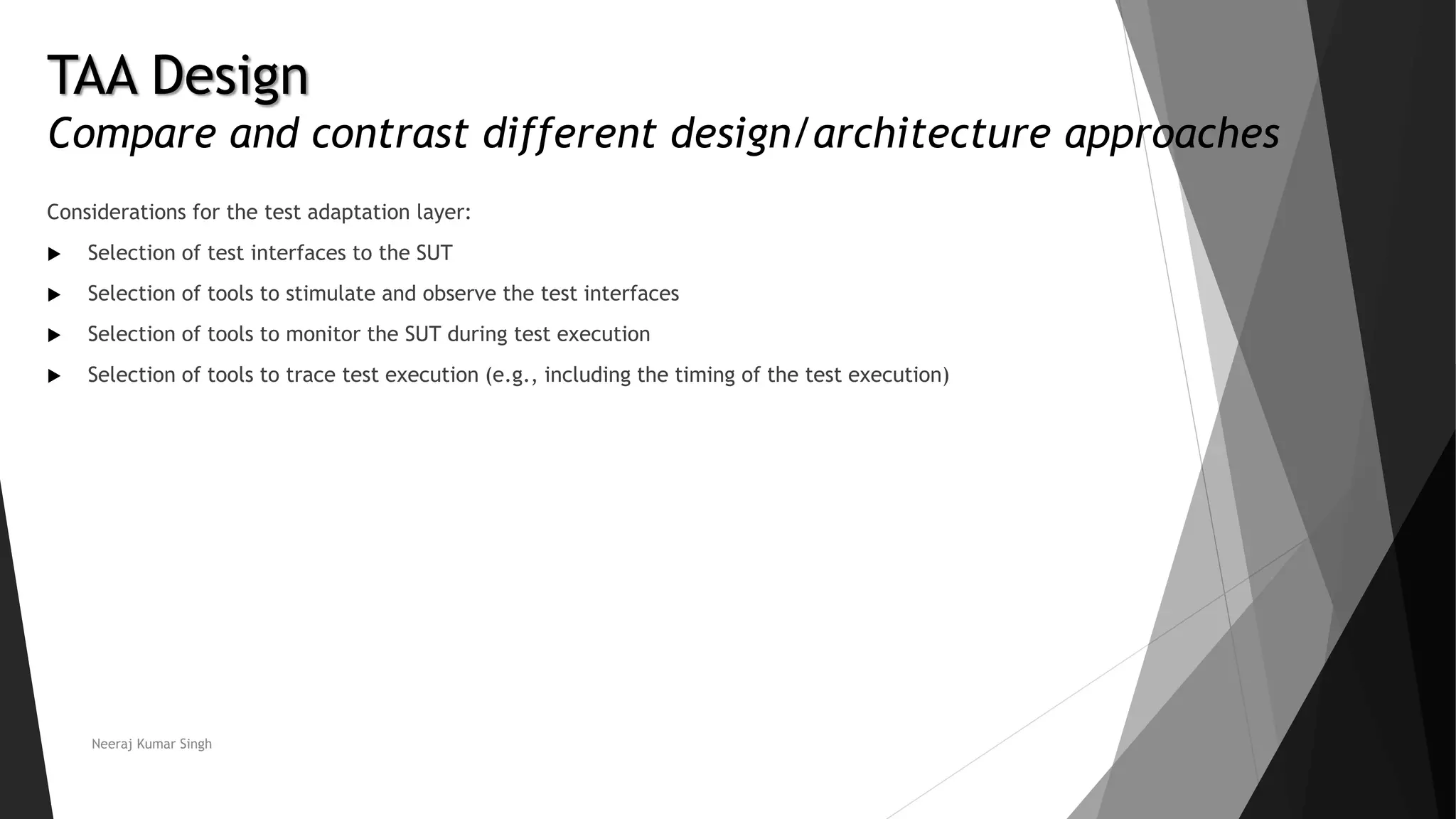 Considerations for the test adaptation layer:
 Selection of test interfaces to the SUT
 Selection of tools to stimulate and observe the test interfaces
 Selection of tools to monitor the SUT during test execution
 Selection of tools to trace test execution (e.g., including the timing of the test execution)
Neeraj Kumar Singh
TAA Design
Compare and contrast different design/architecture approaches
 