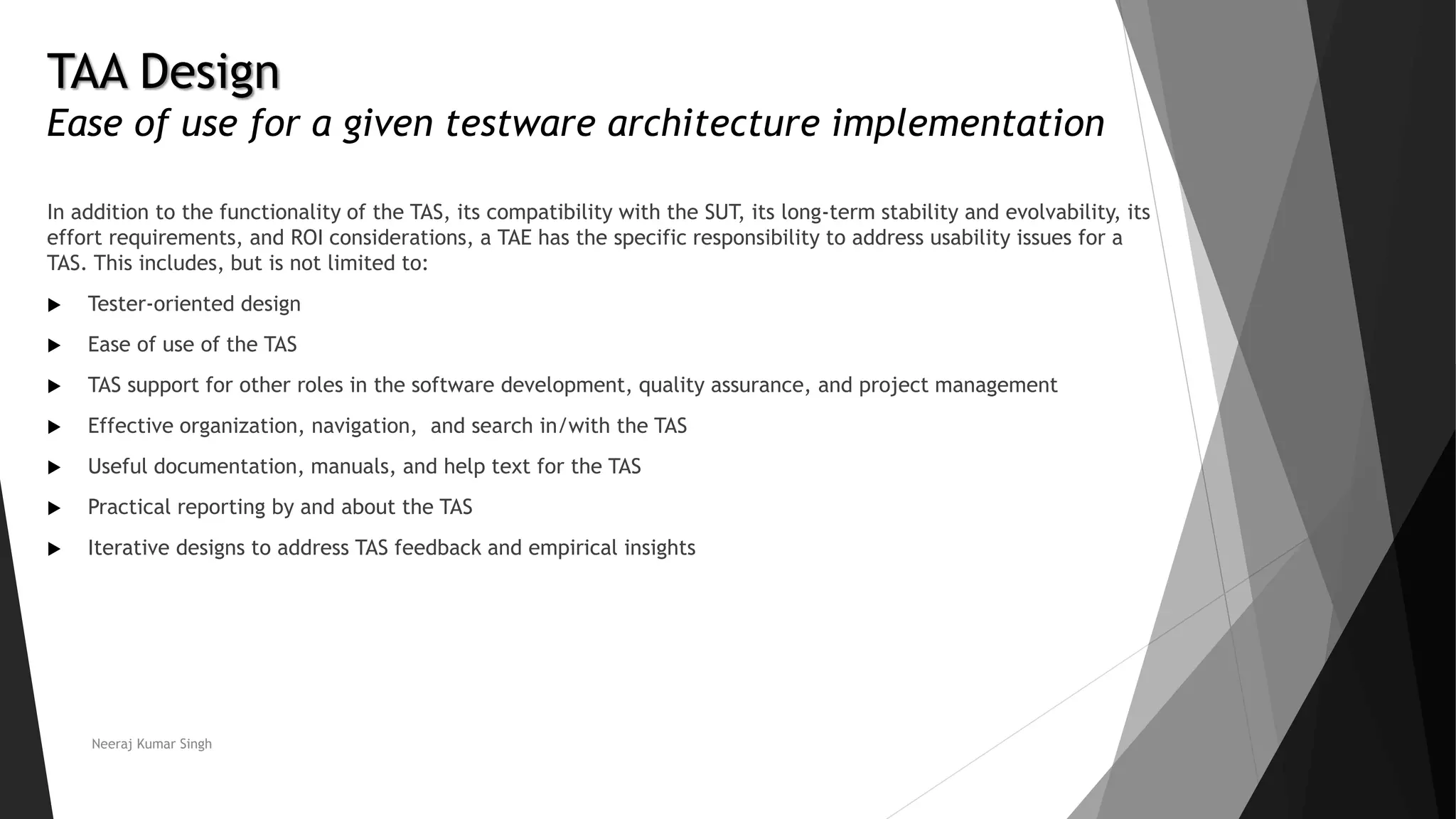 TAA Design
Ease of use for a given testware architecture implementation
In addition to the functionality of the TAS, its compatibility with the SUT, its long-term stability and evolvability, its
effort requirements, and ROI considerations, a TAE has the specific responsibility to address usability issues for a
TAS. This includes, but is not limited to:
 Tester-oriented design
 Ease of use of the TAS
 TAS support for other roles in the software development, quality assurance, and project management
 Effective organization, navigation, and search in/with the TAS
 Useful documentation, manuals, and help text for the TAS
 Practical reporting by and about the TAS
 Iterative designs to address TAS feedback and empirical insights
Neeraj Kumar Singh
 