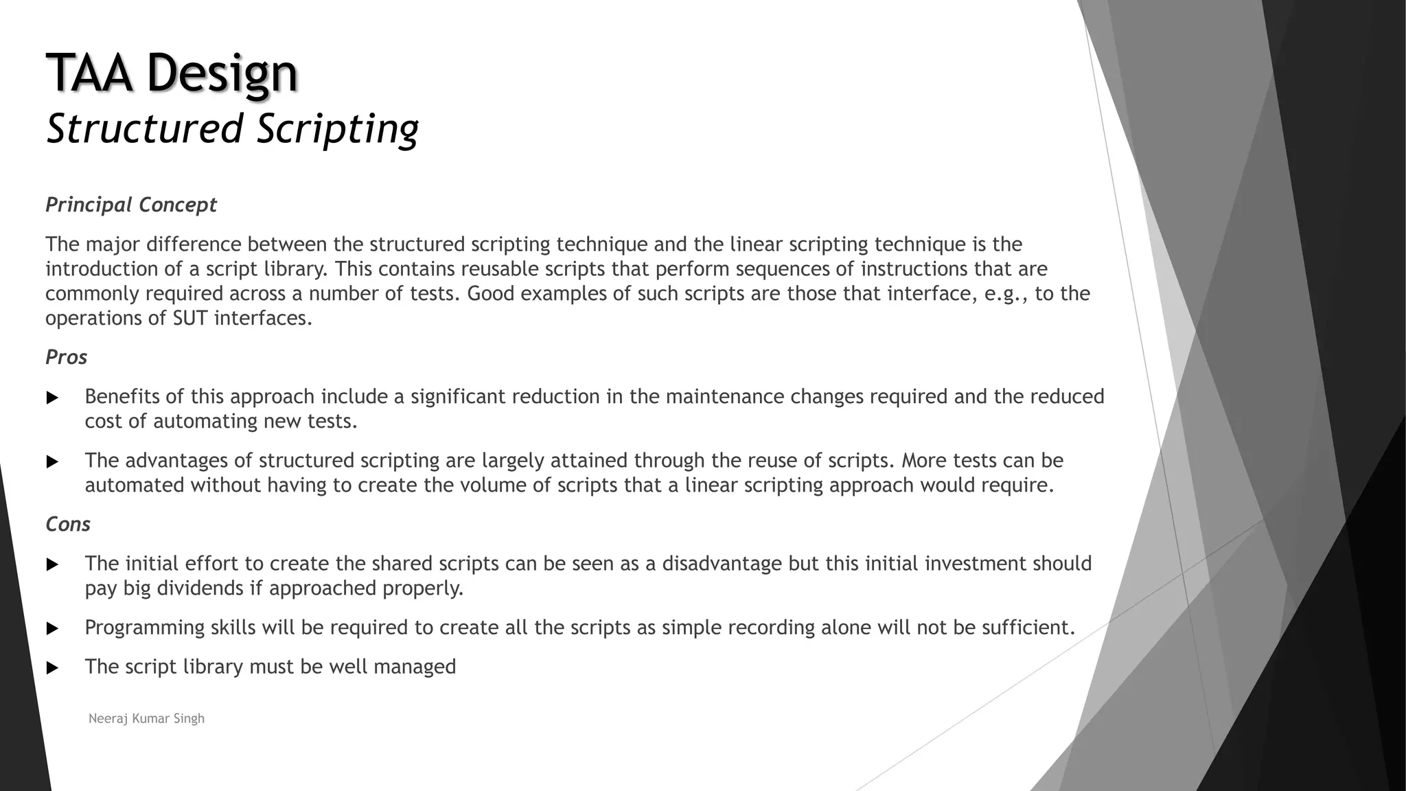 TAA Design
Structured Scripting
Principal Concept
The major difference between the structured scripting technique and the linear scripting technique is the
introduction of a script library. This contains reusable scripts that perform sequences of instructions that are
commonly required across a number of tests. Good examples of such scripts are those that interface, e.g., to the
operations of SUT interfaces.
Pros
 Benefits of this approach include a significant reduction in the maintenance changes required and the reduced
cost of automating new tests.
 The advantages of structured scripting are largely attained through the reuse of scripts. More tests can be
automated without having to create the volume of scripts that a linear scripting approach would require.
Cons
 The initial effort to create the shared scripts can be seen as a disadvantage but this initial investment should
pay big dividends if approached properly.
 Programming skills will be required to create all the scripts as simple recording alone will not be sufficient.
 The script library must be well managed
Neeraj Kumar Singh
 