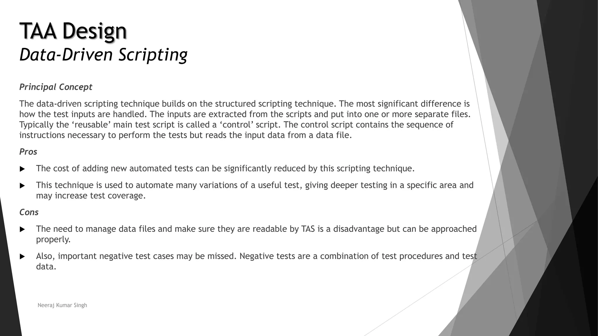 TAA Design
Data-Driven Scripting
Principal Concept
The data-driven scripting technique builds on the structured scripting technique. The most significant difference is
how the test inputs are handled. The inputs are extracted from the scripts and put into one or more separate files.
Typically the ‘reusable’ main test script is called a ‘control’ script. The control script contains the sequence of
instructions necessary to perform the tests but reads the input data from a data file.
Pros
 The cost of adding new automated tests can be significantly reduced by this scripting technique.
 This technique is used to automate many variations of a useful test, giving deeper testing in a specific area and
may increase test coverage.
Cons
 The need to manage data files and make sure they are readable by TAS is a disadvantage but can be approached
properly.
 Also, important negative test cases may be missed. Negative tests are a combination of test procedures and test
data.
Neeraj Kumar Singh
 