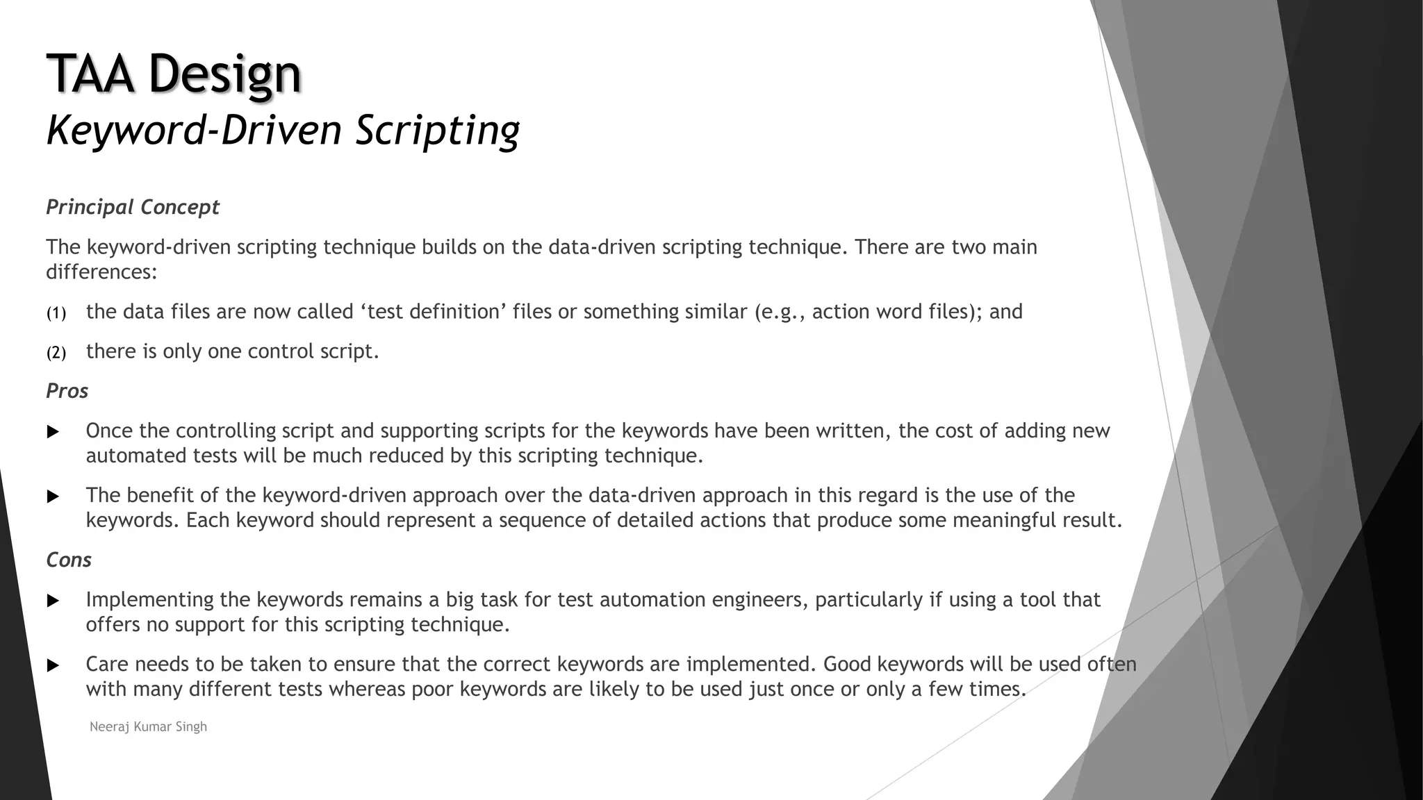 TAA Design
Keyword-Driven Scripting
Principal Concept
The keyword-driven scripting technique builds on the data-driven scripting technique. There are two main
differences:
(1) the data files are now called ‘test definition’ files or something similar (e.g., action word files); and
(2) there is only one control script.
Pros
 Once the controlling script and supporting scripts for the keywords have been written, the cost of adding new
automated tests will be much reduced by this scripting technique.
 The benefit of the keyword-driven approach over the data-driven approach in this regard is the use of the
keywords. Each keyword should represent a sequence of detailed actions that produce some meaningful result.
Cons
 Implementing the keywords remains a big task for test automation engineers, particularly if using a tool that
offers no support for this scripting technique.
 Care needs to be taken to ensure that the correct keywords are implemented. Good keywords will be used often
with many different tests whereas poor keywords are likely to be used just once or only a few times.
Neeraj Kumar Singh
 