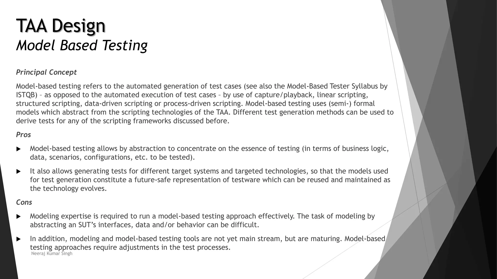 TAA Design
Model Based Testing
Principal Concept
Model-based testing refers to the automated generation of test cases (see also the Model-Based Tester Syllabus by
ISTQB) – as opposed to the automated execution of test cases – by use of capture/playback, linear scripting,
structured scripting, data-driven scripting or process-driven scripting. Model-based testing uses (semi-) formal
models which abstract from the scripting technologies of the TAA. Different test generation methods can be used to
derive tests for any of the scripting frameworks discussed before.
Pros
 Model-based testing allows by abstraction to concentrate on the essence of testing (in terms of business logic,
data, scenarios, configurations, etc. to be tested).
 It also allows generating tests for different target systems and targeted technologies, so that the models used
for test generation constitute a future-safe representation of testware which can be reused and maintained as
the technology evolves.
Cons
 Modeling expertise is required to run a model-based testing approach effectively. The task of modeling by
abstracting an SUT’s interfaces, data and/or behavior can be difficult.
 In addition, modeling and model-based testing tools are not yet main stream, but are maturing. Model-based
testing approaches require adjustments in the test processes.
Neeraj Kumar Singh
 